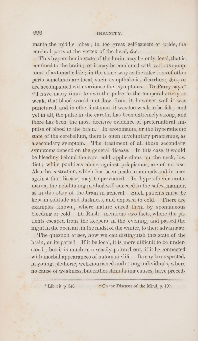 mania the middle lobes; in too great self-esteem or pride, the cerebral parts at the vertex of the head, &amp;e. This hypersthenic state of the brain may be only loeal, that is, confined to the brain; or it may be combined with various symp- toms of automatic life ; in the same way as the affections of other parts sometimes are local, such as opthalmia, diarrhoea, &amp;c., or are accompanied with various other symptoms. Dr Parry says,* “T have many times known the pulse in the temporal artery so weak, that blood would not flow from it, however well it was punctured, and in other instances it was too weak to be felt ; and yet in all, the pulse in the carotid has been extremely strong, and there has been the most decisive evidence of preternatural im- pulse of blood to the brain. In erotomania, or the hypersthenic state of the cerebellum, there is often involuntary priapismus, as a secondary symptom. 'The treatment of all those secondary symptoms depend on the general disease. In this case, it would be bleeding behind the ears, cold applications on the neck, low diet ; while poultices alone, against priapismus, are of no use. Also the castration, which has been made in animals and in man against that disease, may be prevented. In hypersthenic eroto- mania, the debilitating method will succeed in the safest manner, as in this state of the brain in general. Such patients must be kept in solitude and darkness, and exposed to cold. 'There are examples known, where nature cured them by spontaneous bleeding or cold. Dr Rusht mentions two facts, where the pa- tients escaped from the keepers in the evening, and passed the night in the open air, in the midst of the winter, to their advantage. ‘The question arises, how we can distinguish this state of the brain, or its parts? If it be local, it is more difficult to be under- stood ; but it is much more easily pointed out, if it be connected with morbid appearances of automatic life. It may be suspected, in young, plethoric, well-nourished and strong individuals, where no cause of weakness, but rather stimulating causes, have preced- * Lib, cit. p. 346, — + On the Diseases of the Mind, p. 197.