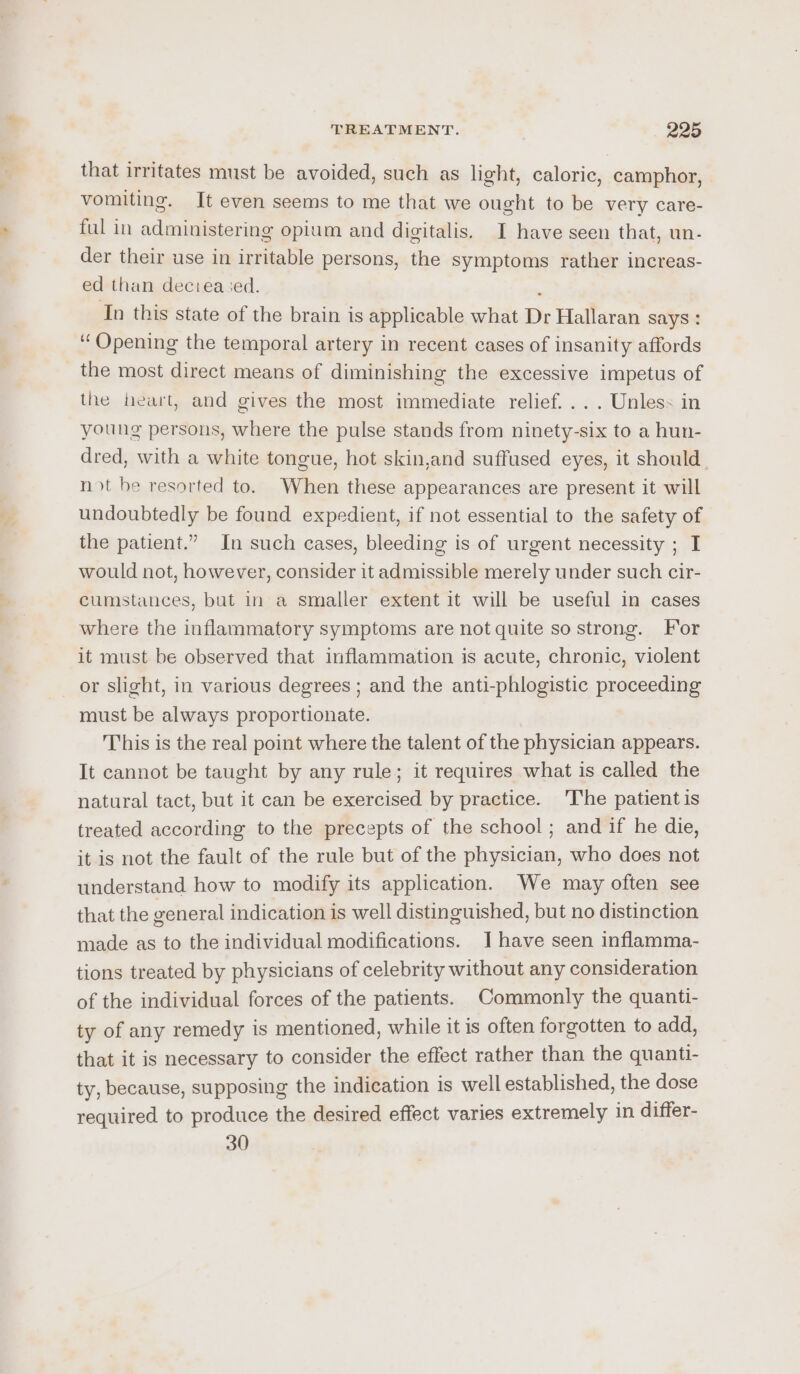 that irritates must be avoided, such as light, caloric, camphor, vomiting. It even seems to me that we ought to be very care- ful in administering opium and digitalis. I have seen that, un. der their use in irritable persons, the symptoms rather increas- ed than deceased. ‘ In this state of the brain is applicable what Dr Hallaran says : “Opening the temporal artery in recent cases of insanity affords the most direct means of diminishing the excessive impetus of the heart, and gives the most immediate relief... . Unless in young persons, where the pulse stands from ninety-six to a hun- dred, with a white tongue, hot skin,and suffused eyes, it should. not be resorted to. When these appearances are present it will undoubtedly be found expedient, if not essential to the safety of the patient.” In such cases, bleeding is of urgent necessity ; I would not, however, consider it admissible merely under such cir- cumstances, but in a smaller extent it will be useful in cases where the inflammatory symptoms are not quite so strong. For it must be observed that inflammation is acute, chronic, violent or slight, in various degrees ; and the anti-phlogistic proceeding must be always proportionate. This is the real point where the talent of the physician appears. It cannot be taught by any rule; it requires what is called the natural tact, but it can be exercised by practice. ‘The patient is treated according to the precepts of the school ; and if he die, it is not the fault of the rule but of the physician, who does not understand how to modify its application. We may often see that the general indication is well distinguished, but no distinction made as to the individual modifications. J have seen inflamma- tions treated by physicians of celebrity without any consideration of the individual forces of the patients. Commonly the quanti- ty of any remedy is mentioned, while it is often forgotten to add, that it is necessary to consider the effect rather than the quanti- ty, because, supposing the indication is well established, the dose required to produce the desired effect varies extremely in differ- 30