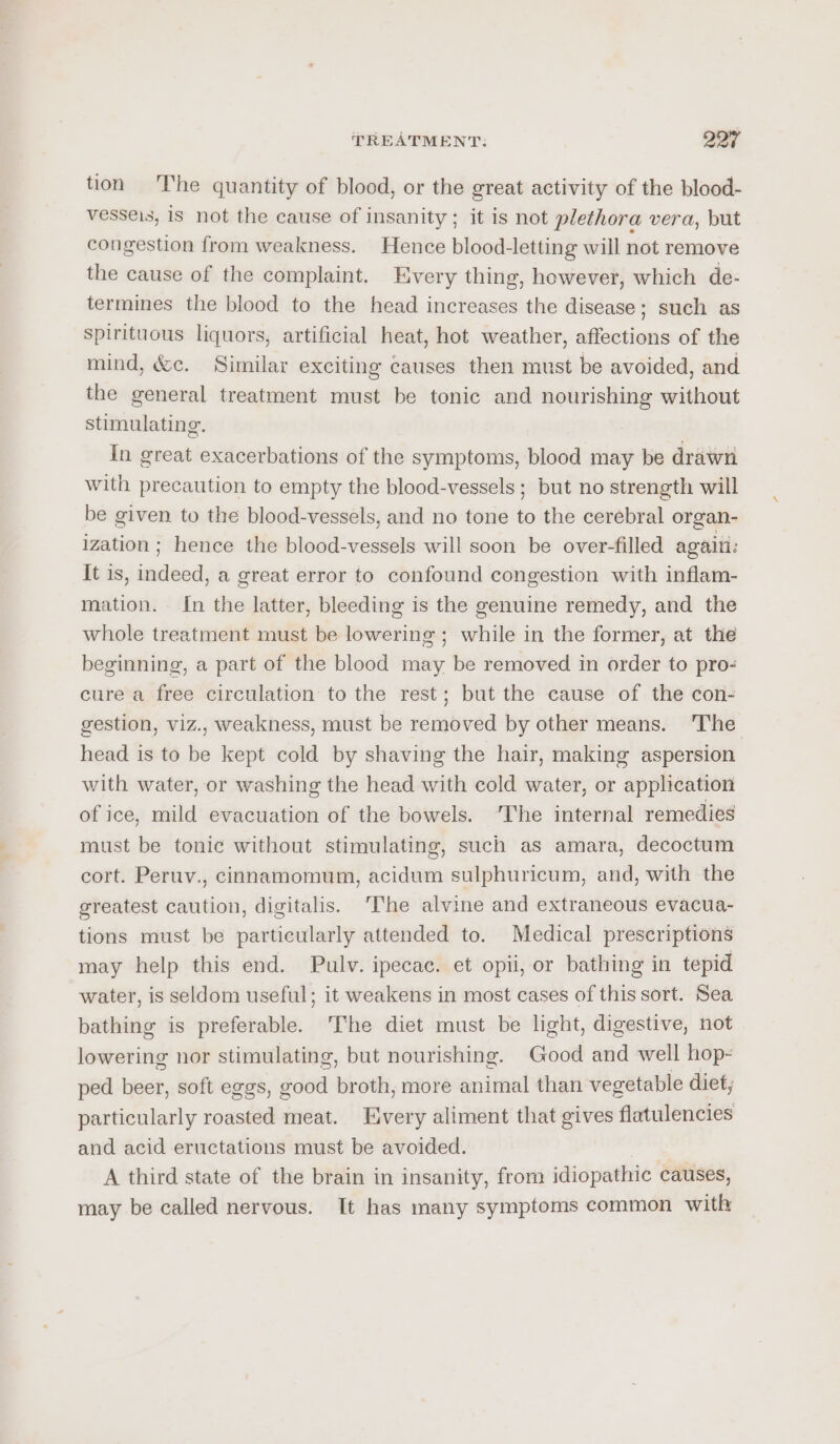 tion 'The quantity of blood, or the great activity of the blood- vesseis, 1S not the cause of insanity; it is not plethora vera, but congestion from weakness. Hence blood-letting will not remove the cause of the complaint. Every thing, however, which de- termines the blood to the head increases the disease; such as spirituous liquors, artificial heat, hot weather, affections of the mind, &amp;c. Similar exciting causes then must be avoided, and the general treatment must be tonic and nourishing without stimulating. In great exacerbations of the symptoms, blood may be drawn with precaution to empty the blood-vessels ; but no strength will be given to the blood-vessels, and no tone to the cerebral organ- ization; hence the blood-vessels will soon be over-filled agaiti: It is, indeed, a great error to confound congestion with inflam- mation. In the latter, bleeding is the genuine remedy, and the whole treatment must be lowering ; while in the former, at the beginning, a part of the blood may be removed in order to pro- cure a free circulation to the rest; but the cause of the con- gestion, viz., weakness, must be removed by other means. The head is to be kept cold by shaving the hair, making aspersion with water, or washing the head with cold water, or application of ice, mild evacuation of the bowels. ‘The internal remedies must be tonic without stimulating, such as amara, decoctum cort. Peruv., cinnamomum, acidum sulphuricum, and, with the greatest caution, digitalis. ‘The alvine and extraneous evacua- tions must be particularly attended to. Medical prescriptions may help this end. Pulv. ipecac. et opii, or bathing in tepid water, is seldom useful; it weakens in most cases of this sort. Sea bathing is preferable. ‘The diet must be light, digestive, not lowering nor stimulating, but nourishing. Good and well hop- ped beer, soft eggs, good broth, more animal than vegetable diet, particularly roasted meat. Every aliment that gives flatulencies and acid eructations must be avoided. | A third state of the brain in insanity, from idiopathic causes, may be called nervous. It has many symptoms common with