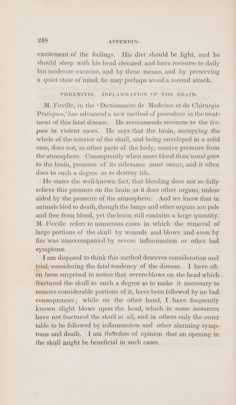 excitement of the feelings. His diet should be light, and he should sleep with his head elevated and have recourse to daily but moderate exercise, and by these means, and by preserving a quiet state of mind, he may perhaps avoid a second attack. PHRENITIS. INFLAMMATION OF THE BRAIN. M. Foville, in the ‘Dictionnaire de Medicine et de Chirurgie Pratiques,’ has advanced a new method of procedure in the treat- ment of this fatal disease. He recommends recourse to the ¢re- pan in violent cases. He says that the brain, occupying the whole of the interior of the skull, and being enveloped in a solid case, does not, as other parts of the body, receive pressure from the atmosphere. Consequently when more blood than usual goes to the brain, pressure of its substance must occur, and it often does to such a degree as to destroy life. He states the well-known fact, that bleeding does not so fully relieve this pressure on the brain as it does other organs, unless aided by the pressure of the atmosphere. And we know that in animals bled to death, though the lungs and other organs are pale and free from blood, yet the brain still contains a large quantity. M. Foville refers to numerous cases in which the removal of large portions of the skull by wounds and blows and even by fire was unaccompanied by severe inflammation or other bad symptoms. Iam disposed to think this method deserves consideration and trial, considering the fatal tendency of the disease. I have oft- en been surprised to notice that severe blows on the head which fractured the skull to such a degree as to make it necessary to remove considerable portions of it, have been followed by no bad consequences; while on the other hand, I have frequently known slight blows upon the head, which in some instances have not fractured the skull at all, and in others only the outer table to be followed by inflammation and other alarming symp- toms and death. Iam therefore of opinion that an opening in the skull might be beneficial in such cases.