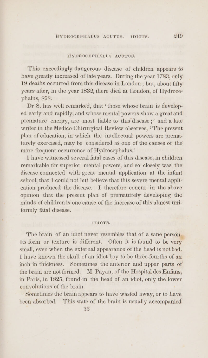 HYDROCEPHALUS ACUTUS. This exceedingly dangerous disease of children appears to have greatly increased of late years. During the year 1783, only 19 deaths occurred from this disease in London ; but, about fifty years after, in the year 1832, there died at London, of Hydroce- phalus, 858. ; Dr S. has well remarked, that ‘those whose brain is develop- ed early and rapidly, and whose mental powers show a great and premature energy, are most liable to this disease ;’ and a late writer in the Medico-Chirurgical Review observes, ‘'The present plan of education, in which the intellectual powers are prema- turely exercised, may be considered as one of the causes of the more frequent occurrence of Hydrocephalus,’ 1 have witnessed several fatal cases of this disease, in children remarkable for superior mental powers, and so closely was the disease connected with great mental application at the infant school, that I could not but believe that this severe mental appli- cation produced the disease. I therefore concur in the above opinion that the present plan of prematurely developing the minds of children is one cause of the increase of this almost uni- formly fatal disease. IDIOTS. The brain of an idiot never resembles that of a sane person. Its form or texture is different. Often it is found to be very small, even when the external appearance of the head is not bad. I have known the skull of an idiot boy to be three-fourths of an inch in thickness. Sometimes the anterior and upper parts of the brain are not formed. M. Payan, of the Hospital des Enfans, in Paris, in 1825, found-in the head of an idiot, only the lower convolutions of the brain. Sometimes the brain appears to have wasted away, or to have been absorbed. This state of the brain is usually accompanied 33