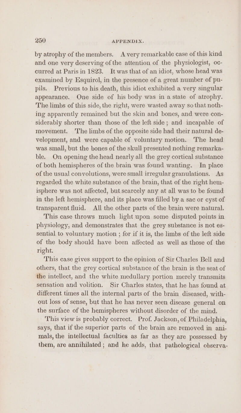 by atrophy of the members. A very remarkable case of this kind and one very deserving of the attention of the physiologist, oc- curred at Paris in 1823. It was that of an idiot, whose head was examined by Esquirol, in the presence of a great number of pu- pils. Previous to his death, this idiot exhibited a very singular appearance. One side of his body was in a state of atrophy. The limbs of this side, the right, were wasted away so that noth- ing apparently remained but the skin and bones, and were con- siderably shorter than those of the left side; and incapable of movement. 'The limbs of the opposite side had their natural de- velopment, and were capable of voluntary motion. The head was small, but the bones of the skull presented nothing remarka- ble. On opening the head nearly all the grey cortical substance of both hemispheres of the brain was found wanting. In place of the usual convolutions, were small irregular granulations. As regarded the white substance of the brain, that of the right hem- isphere was not affected, but scarcely any at all was to be found ‘in the left hemisphere, and its place was filled by a sac or cyst of transparent fluid. All the other parts of the brain were natural. This case throws much light upon some disputed points in physiology, and demonstrates that the grey substance is not es- sential to voluntary motion ; for if it is, the limbs of the left side of the body should have been affected as well as those of the right. ‘This case gives support to the opinion of Sir Charles Bell and others, that the grey cortical substance of the brain is the seat of the intellect, and the white medullary portion merely transmits sensation and volition. Sir Charles states, that he has found at different times all the internal parts of the brain diseased, with- out loss of sense, but that he has never seen disease general on the surface of the hemispheres without disorder of the mind. This view is probably correct. Prof. Jackson, of Philadelphia, says, that if the superior parts of the brain are removed in ani- mals, the intellectual faculties as far as they are possessed by them, are annihilated; and he adds, that pathological observa-