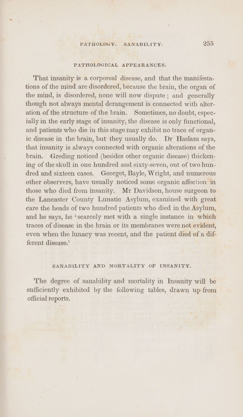 PATHOLOGICAL APPEARANCES. ‘T‘hat insanity is a corporeal disease, and that the manifesta- tions of the mind are disordered, because the brain, the organ of the mind, is disordered, none will now dispute ; and generally though not always mental derangement is connected with alter- ation of the structure of the brain. Sometimes, no doubt, espec- lally in the early stage of insanity, the disease is only functional, and patients who die in this stage may exhibit no trace of organ- ic disease in the brain, but they usually do. Dr Haslam says, that insanity is always connected with organic alterations of the brain. Greding noticed (besides other organic disease) thicken- ing of the skull in one hundred and sixty-seven, out of two hun- dred and sixteen cases. Georget, Bayle, Wright, and numerous other observers, have usually noticed some organic affection in those who died from insanity. Mr Davidson, house surgeon to the Lancaster County Lunatic Asylum, examined with great care the heads of two hundred patients who died in the Asylum, and he says, he ‘scarcely met with a single instance in which traces of disease in the brain or its membranes were not evident, even when the lunacy was recent, and the patient died of a dif- ferent disease.’ ; SANABILITY AND MORTALITY OF INSANITY. The degree of sanability and mortality in Insanity will be sufficiently exhibited by the following tables, drawn up from official reports.