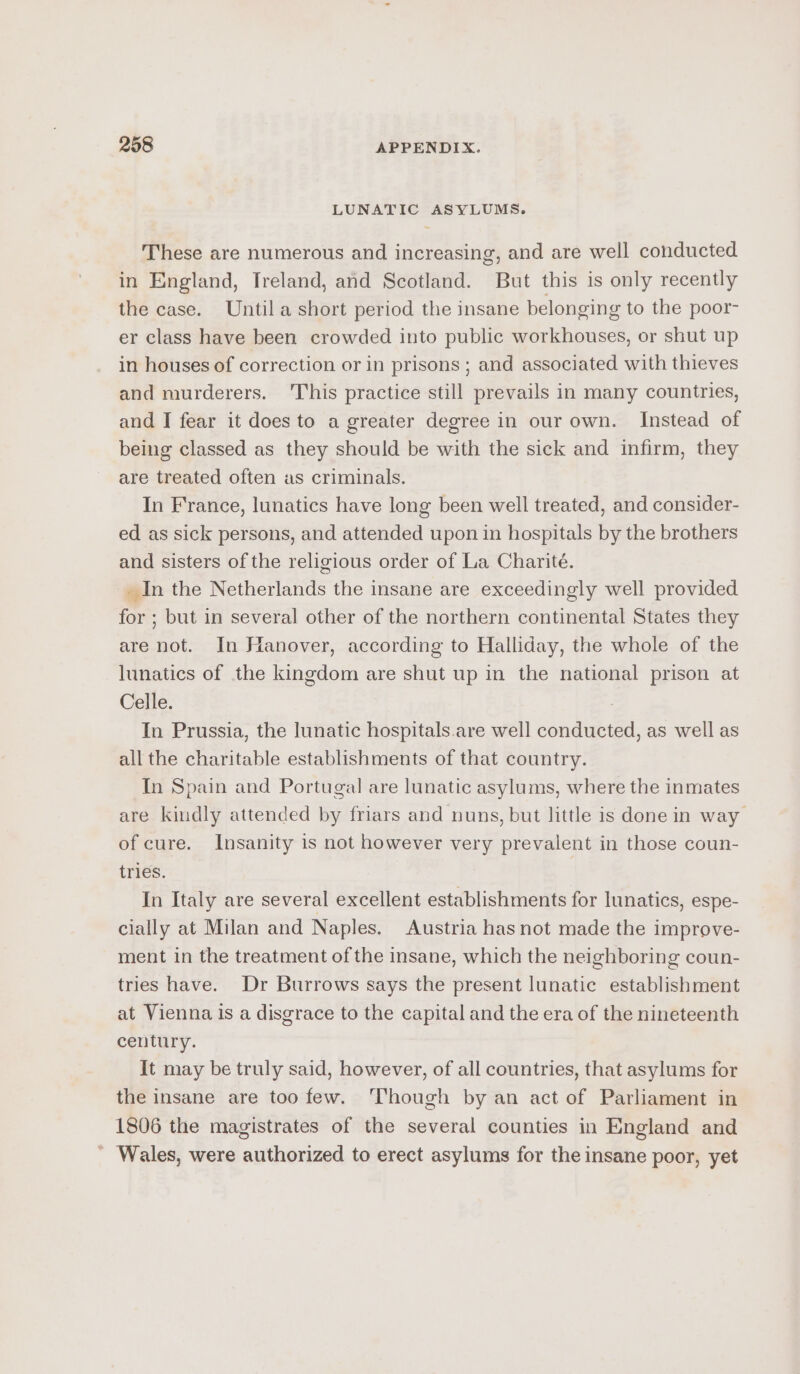 LUNATIC ASYLUMS. These are numerous and increasing, and are well conducted in England, Treland, and Scotland. But this is only recently the case. Until a short period the insane belonging to the poor- er class have been crowded into public workhouses, or shut up in houses of correction or in prisons ; and associated with thieves and murderers. ‘This practice still prevails in many countries, and J fear it does to a greater degree in our own. Instead of being classed as they should be with the sick and infirm, they are treated often as criminals. In France, lunatics have long been well treated, and consider- ed as sick persons, and attended upon in hospitals by the brothers and sisters of the religious order of La Charité. _ In the Netherlands the insane are exceedingly well provided for ; but in several other of the northern continental States they are not. In Hanover, according to Halliday, the whole of the lunatics of the kingdom are shut up in the national prison at Celle. : In Prussia, the lunatic hospitals. are well conducted, as well as all the charitable establishments of that country. In Spain and Portugal are lunatic asylums, where the inmates are kindly attended by friars and nuns, but little is done in way of cure. Insanity is not however very prevalent in those coun- tries. In Italy are several excellent establishments for lunatics, espe- cially at Milan and Naples. Austria has not made the improve- ment in the treatment of the insane, which the neighboring coun- tries have. Dr Burrows says the present lunatic establishment at Vienna is a disgrace to the capital and the era of the nineteenth century. It may be truly said, however, of all countries, that asylums for the insane are too few. ‘Though by an act of Parliament in 1806 the magistrates of the several counties in England and ’ Wales, were authorized to erect asylums for the insane poor, yet