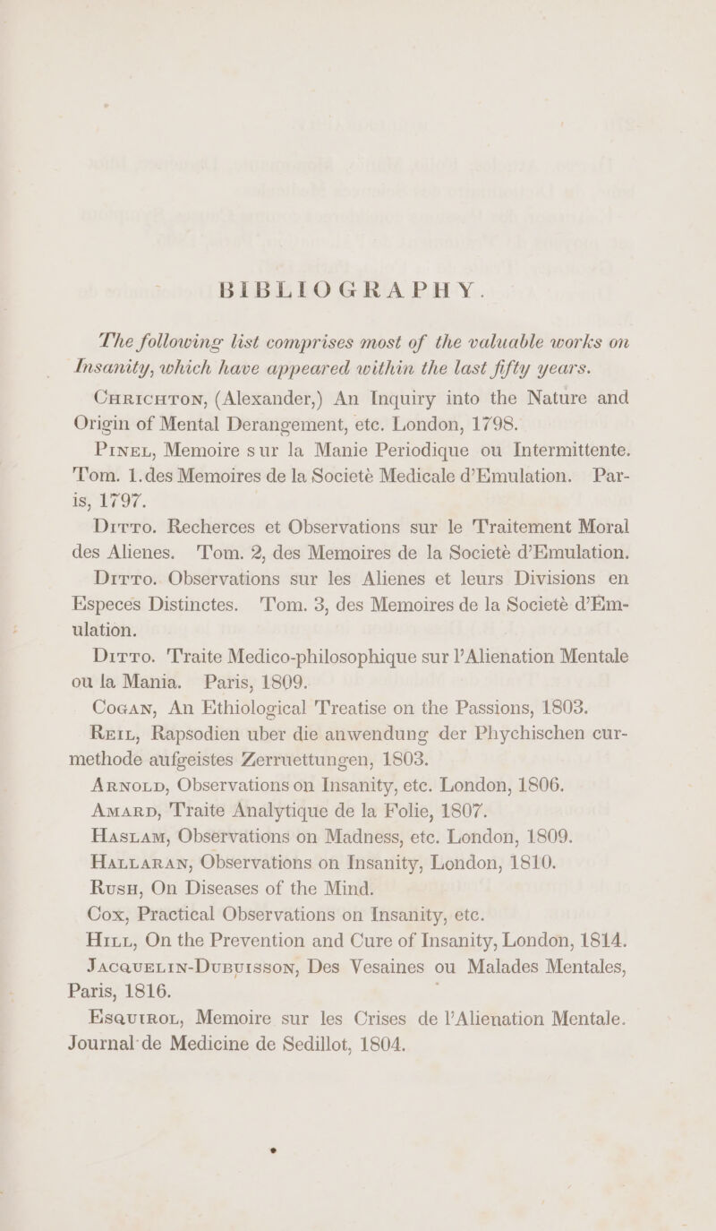 BIBLIOGRAPHY. The following list comprises most of the valuable works on Insanity, which have appeared within the last fifty years. Curicuton, (Alexander,) An Inquiry into the Nature and Origin of Mental Derangement, etc. London, 1798. Pinex, Memoire sur la Manie Periodique ou Intermittente. ‘T'om. 1.des Memoires de la Societé Medicale d’Emulation. Par- is, 1797. | Dirro. Recherces et Observations sur le Traitement Moral des Alienes. ‘Tom. 2, des Memoires de la Societe d’Emulation. Dirto.. Observations sur les Alienes et leurs Divisions en Especes Distinctes. Tom. 3, des Memoires de la Societé d’Em- ulation. Ditto. 'Traite Medico-philosophique sur l’Alienation Mentale ou la Mania. Paris, 1809. Coean, An Ethiological Treatise on the Passions, 1803. Reit, Rapsodien uber die anwendung der Phychischen cur- methode aufgeistes Zerruettungen, 1803. ARNOLD, Observations on Insanity, ete. London, 1806. Amarp, T'raite Analytique de la Folie, 1807. Hastam, Observations on Madness, etc. London, 1809. Hatuaran, Observations on Insanity, London, 1810. Rusu, On Diseases of the Mind. Cox, Practical Observations on Insanity, etc. Hitz, On the Prevention and Cure of Insanity, London, 1814. JacaquELin-Dupvuisson, Des Vesaines ou Malades Mentales, Paris, 1816. Eseautrot, Memoire sur les Crises de l’Alienation Mentale. Journal de Medicine de Sedillot, 1804.