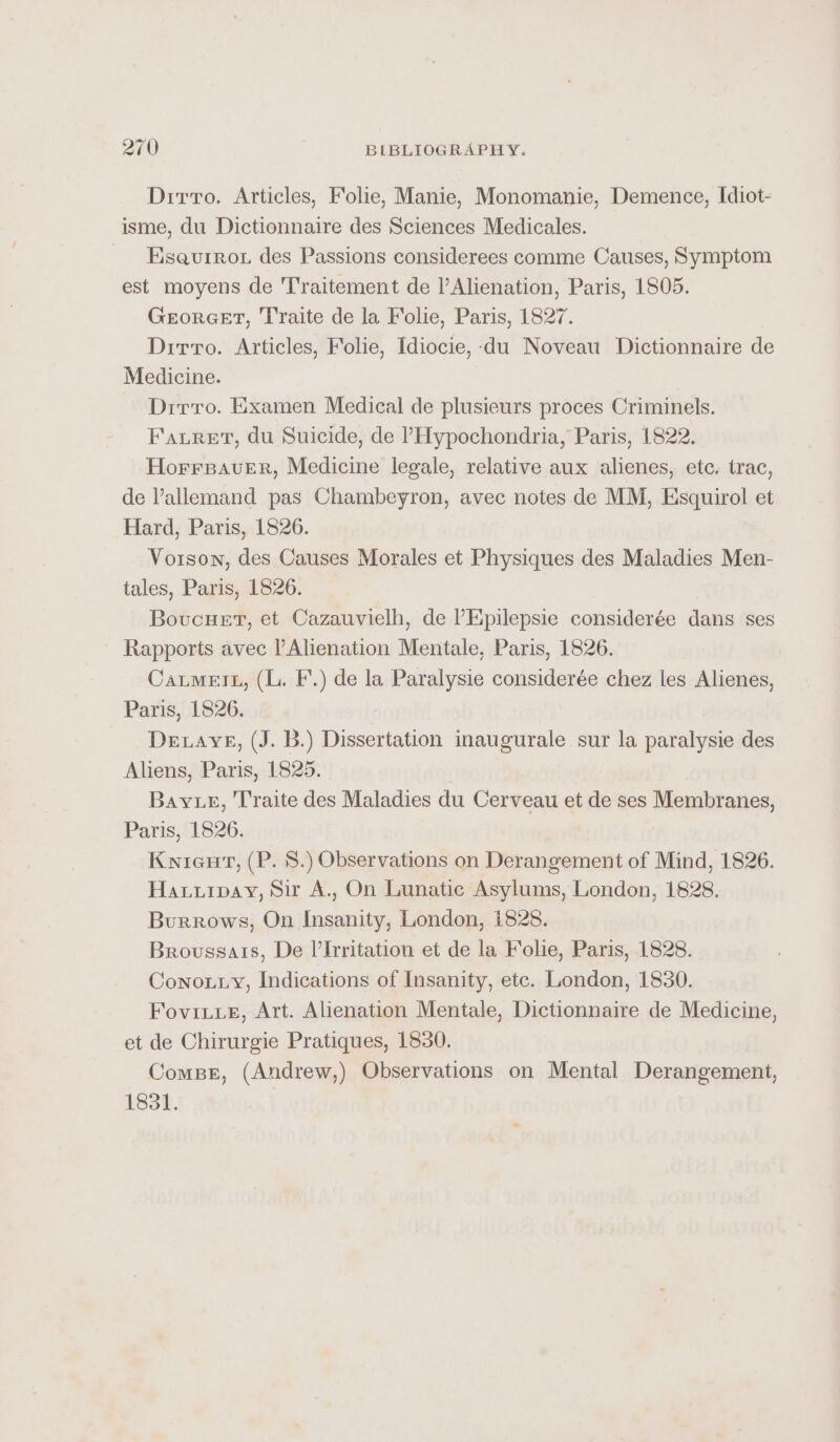 Dirro. Articles, Folie, Manie, Monomanie, Demence, Idiot- isme, du Dictionnaire des Sciences Medicales. ~ Eseaurron des Passions considerees comme Causes, Symptom est moyens de Traitement de l’Alienation, Paris, 1805. GeEorGET, Traite de la Folie, Paris, 1827. Dirro. Articles, Folie, Idiocie,-du Noveau Dictionnaire de Medicine. Drrro. Examen Medical de plusieurs proces Criminels. Fauret, du Suicide, de ’Hypochondria, Paris, 1822. HorrsaveEer, Medicine legale, relative aux alienes, etc. trac, de allemand pas Chambeyron, avec notes de MM, Esquirol et Hard, Paris, 1826. Vorson, des Causes Morales et Physiques des Maladies Men- tales, Paris, 1826. Boucuet, et Cazauvielh, de l’Epilepsie considerée dans ses Rapports avec l’Alienation Mentale, Paris, 1826. CatmetL, (L. F.) de la Paralysie considerée chez les Alienes, Paris, 1826. Detavye, (J. B.) Dissertation inaugurale sur la paralysie des Aliens, Paris, 1825. Baye, Traite des Maladies du Cerveau et de ses Membranes, Paris, 1826. Kieu, (P. 8.) Observations on Derangement of Mind, 1826. Hauurpay, Sir A., On Lunatic Asylums, London, 1828. Burrows, On Insanity, London, 1828. Broussais, De l’Irritation et de la Folie, Paris, 1828. Conouty, Indications of Insanity, etc. London, 1830. Foviixe, Art. Alienation Mentale, Dictionnaire de Medicine, et de Chirurgie Pratiques, 1830. Compe, (Andrew,) Observations on Mental Derangement, 1831.