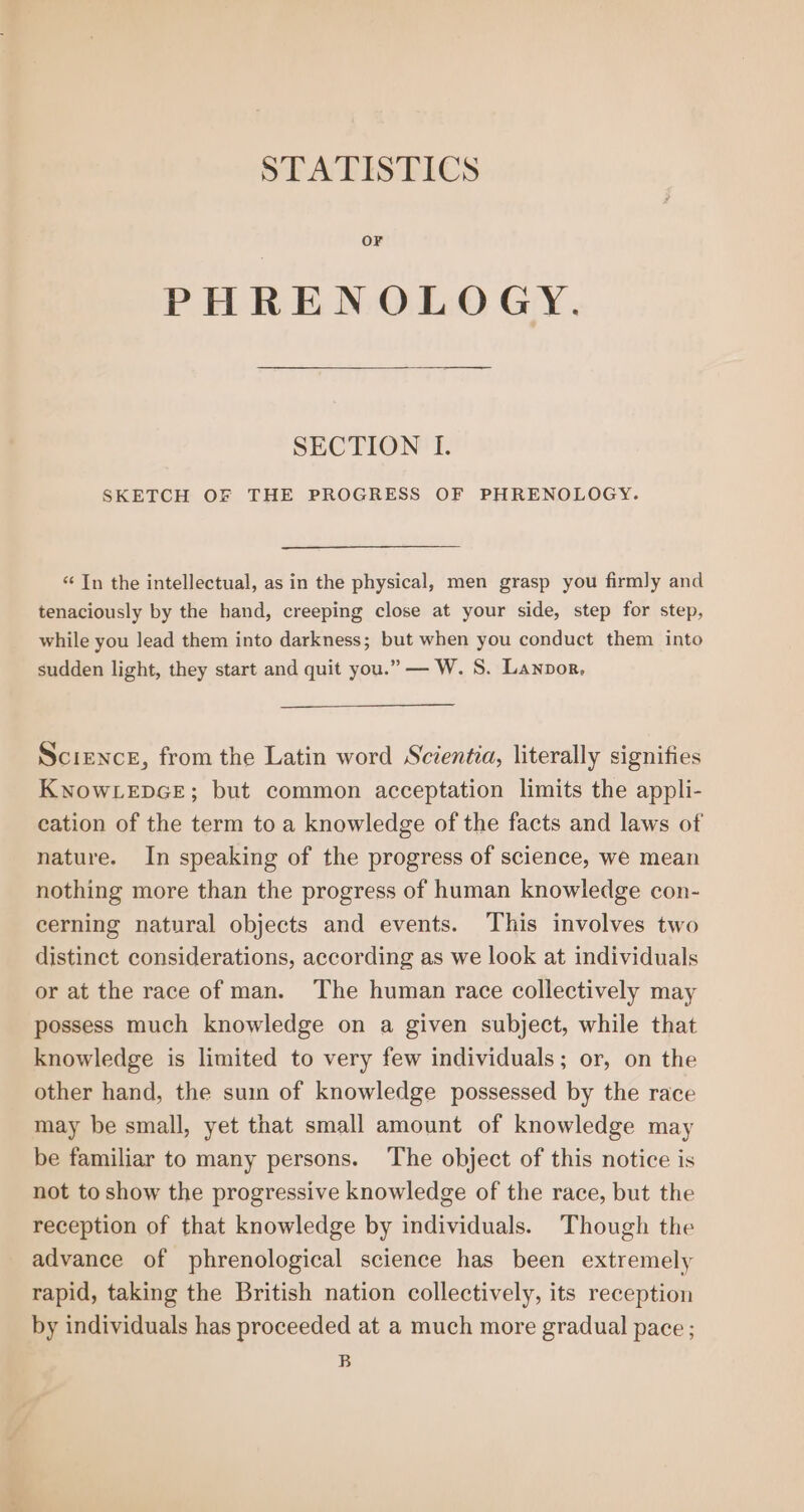 STATISTICS OF PHREN OLOGY. SECTION I. SKETCH OF THE PROGRESS OF PHRENOLOGY. ‘“¢ In the intellectual, as in the physical, men grasp you firmly and tenaciously by the hand, creeping close at your side, step for step, while you lead them into darkness; but when you conduct them into sudden light, they start and quit you.” — W. S. Lanpor. Science, from the Latin word Scientia, literally signifies KNOWLEDGE; but common acceptation limits the appli- cation of the term to a knowledge of the facts and laws of nature. In speaking of the progress of science, we mean nothing more than the progress of human knowledge con- cerning natural objects and events. This involves two distinct considerations, according as we look at individuals or at the race of man. The human race collectively may possess much knowledge on a given subject, while that knowledge is limited to very few individuals; or, on the other hand, the suin of knowledge possessed by the race may be small, yet that small amount of knowledge may be familiar to many persons. The object of this notice is not to show the progressive knowledge of the race, but the reception of that knowledge by individuals. ‘Though the advance of phrenological science has been extremely rapid, taking the British nation collectively, its reception by individuals has proceeded at a much more gradual pace; B