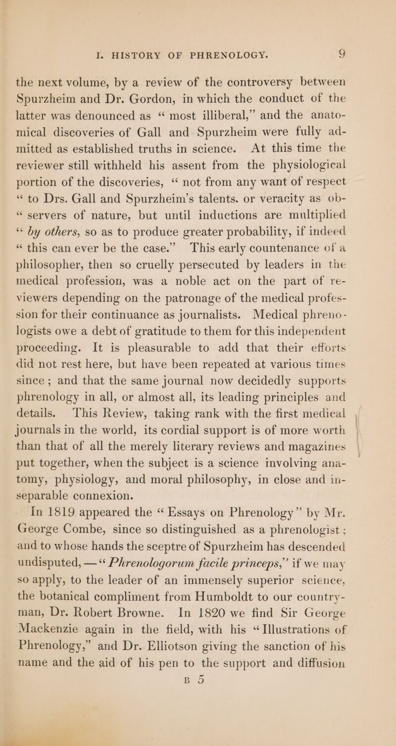 the next volume, by a review of the controversy between Spurzheim and Dr. Gordon, in which the conduct of the latter was denounced as “ most illiberal,’ and the anato- mical discoveries of Gall and Spurzheim were fully ad- mitted as established truths in science. At this time the reviewer still withheld his assent from the physiological portion of the discoveries, “ not from any want of respect “to Drs. Gall and Spurzheim’s talents. or veracity as ob- “servers of nature, but until inductions are multiplied ‘* by others, so as to produce greater probability, if indeed “ this can ever be the case.” This early countenance of a philosopher, then so cruelly persecuted by leaders in the medical profession, was a noble act on the part of re- viewers depending on the patronage of the medical proftes- sion for their continuance as journalists. Medical phreno- logists owe a debt of gratitude to them for this independent proceeding. It is pleasurable to add that their efforts did not rest here, but have been repeated at various times since ; and that the same journal now decidedly supports phrenology in all, or almost all, its leading principles and details. This Review, taking rank with the first medical journals in the world, its cordial support is of more worth than that of all the merely literary reviews and magazines put together, when the subject is a science mvolving ana- tomy, physiology, and moral philosophy, in close and in- separable connexion. In 1819 appeared the “ Essays on Phrenology” by Mr. George Combe, since so distinguished as a phrenologist ; and to whose hands the sceptre of Spurzheim has descended undisputed, — Phrenologorum facile princeps,” if we may so apply, to the leader of an immensely superior science, the botanical compliment from Humboldt to our country- man, Dr. Robert Browne. In 1820 we find Sir George Mackenzie again in the field, with his “Illustrations of Phrenology,” and Dr. Elliotson giving the sanction of his name and the aid of his pen to the support and diffusion BO