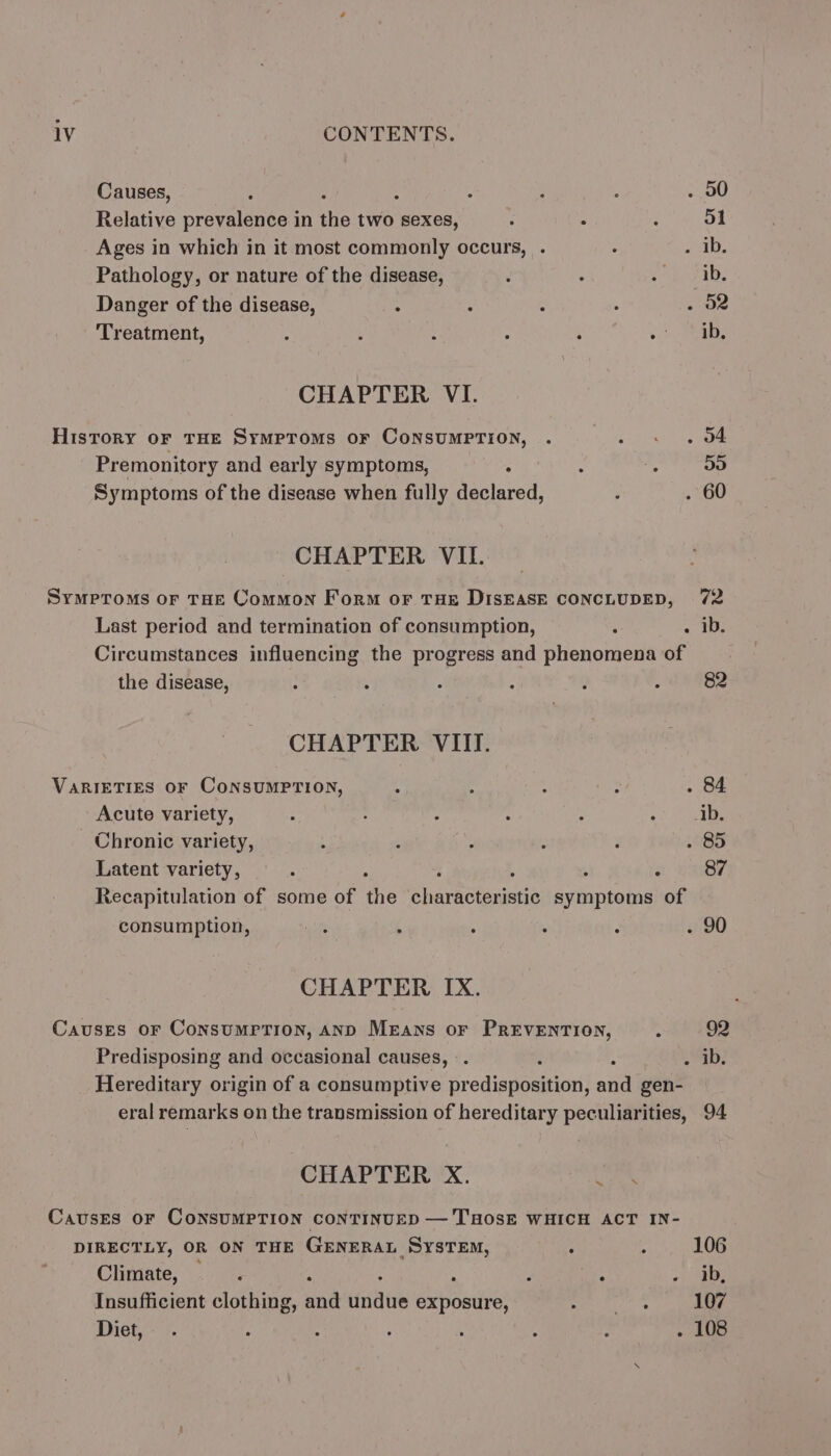 Causes, : P : : : : . 00 Relative prevalence in the two sexes, : ; : 51 Ages in which in it most commonly occurs, . ° revise Pathology, or nature of the disease, ’ ‘ eS Danger of the disease, : : : 4 . O2 Treatment, : ; : : ‘ Mente CHAPTER VI. History oF THE Symptoms oF CONSUMPTION, . ELSA hs Premonitory and early symptoms, ° : 4 5o Symptoms of the disease when fully declared, é . 60 CHAPTER VIL. Symptoms or THE Common Form or THE DISEASE CONCLUDED, 72 Last period and termination of consumption, ; a aU Circumstances influencing the progress and phenomena of the disease, } : ‘ “ : A 82 CHAPTER VIII. VARIETIES OF CONSUMPTION, ; ; ; : . 84 Acute variety, : : : 4 ; ms bo: Chronic variety, ; ‘ é i 3 . 85 Latent variety, — . ‘ : ; : ‘ 87 Recapitulation of some of the characteristic symptoms of consumption, aan ; 4 ‘ ‘ w/90 CHAPTER IX. Causes or ConsumrPTion, AND Means or PREVENTION, : 92 Predisposing and occasional causes, -. : . ib. Hereditary origin of a consumptive Sredianompiet and gen- eral remarks on the transmission of hereditary peculiarities, 94 CHAPTER X. tye o,* Causes oF CONSUMPTION CONTINUED —'THOSE WHICH ACT IN- DIRECTLY, OR ON THE GENERAL SysTEm, ; ; 106 Climate, ; i ‘ ; ‘ + ta Insufficient clothing, and ernie exposure, syeitiars 107 Diet, . co ae : ; : hada!