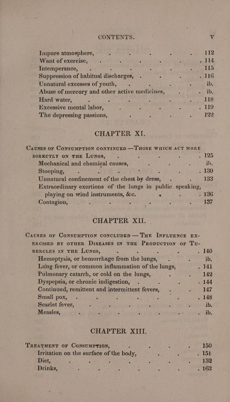 Impure atmosphere, . : i 112 Want of exercise, : : i 114 Intemperance, : 115 Suppression of habitual dischar ges, . : 116 Unnatural excesses of youth, ; ib, Abuse of mercury and other active medicines, ib. Hard water, 118 Excessive mental labor, 119 The depressing passions, 122 CHAPTER XI. CausEs or CoNSUMPTION CONTINUED — THOSE WHICH ACT MORE DIRECTLY ON THE LuNa@s, 125 Mechanical and chemical causes, | ib. Stooping, . 130 Unnatural arateient anne chest by {ck 133 Extraordinary exertions of the lungs in public dean: playing on wind instruments, &amp;c. ° . 136 Contagion, . . : ? ‘e 137 CHAPTER XII. Causes oF CoNSUMPTION CONCLUDED — THE INFLUENCE EX- ERCISED BY OTHER DISEASES IN THE Propuction or Tu- BERCLES IN THE Lunes, ; . 140 Hemoptysis, or hemorrhage from the lungs, ib. Lung fever, or common inflammation of the lungs, . 141 Pulmonary catarrh, or cold on the lungs, 142 Dyspepsia, or chronic indigestion, ; . 144 Continued, remittent and intermittent fevers, 147 Small pox, . : . 148 Scarlet fever, : : : : ib. Measles, ib. CHAPTER XIII. TREATMENT OF CONSUMPTION, : 150 [rritation on the surface of the body, . 151 Diet, : ‘ : ; 152 Drinks, . 163