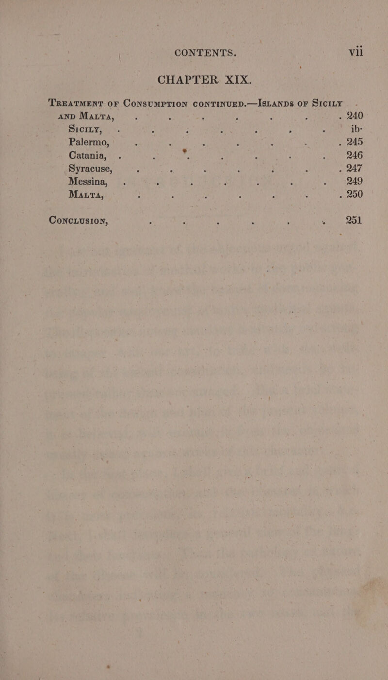 CHAPTER XIX. TREATMENT OF CONSUMPTION CONTINUED.—ISLANDS OF SICILY AND Maura, ; : : ; . ; . 240 SICILY, - ; : : 2 : ib> Palermo, : : : ‘ : , . 245 Catania, . : r : ’ i : 246 Syracuse, : : ‘ ? : : . 247 Messina, . : ; 4 : : : 249 Maura, ; ; ’ : ‘ ; . 290 ConcLusion, e ° ° . . ‘e 251