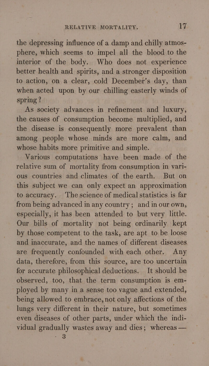 the depressing influence of a damp and chilly atmos- phere, which seems to impel all the blood to the interior of the body. Who does not experience better health and spirits, and a stronger disposition to action, on a clear, cold December’s day, than when acted upon by our chilling easterly winds of spring? As society advances in refinement and luxury, the causes of consumption become multiplied, and the disease is consequently more prevalent than among people whose minds are more calm, and whose habits more primitive and simple. Various computations have been made of the relative sum of mortality from consumption in vari- ous countries and climates of the earth. But on this subject we can only expect an approximation to accuracy. ‘Thescience of medical statistics is far from being advanced in any country; and in our own, especially, it has been attended to but very little. Our bills of mortality not being ordinarily kept by those competent to the task, are apt to be loose and inaccurate, and the names of different diseases are frequently confounded with each other. Any data, therefore,-from this source, are too uncertain for accurate philosophical deductions. It should be observed, too, that the term consumption is em- ployed by many in a sense too vague and extended, being allowed to embrace, not only affections of the lungs very different in their nature, but sometimes even diseases of other parts, under which the indi- vidual gradually wastes away and dies; whereas — - 3