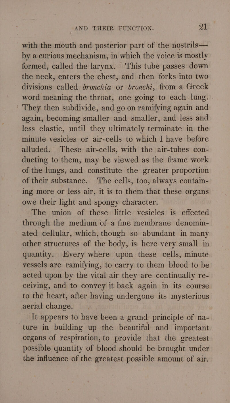 AND THEIR FUNCTION. pet with the mouth and posterior part of the nostrils— by a curious mechanism, in which the voice is mostly formed, called the larynx. This tube passes down the neck, enters the chest, and then forks into two — divisions called bronchia or bronchi, from -a Greek word meaning the throat, one going to each lung. | They then subdivide, and go on ramifying again and again, becoming smaller and smaller, and less and less elastic, until they ultimately terminate in the minute vesicles or air-cells to which I have before alluded. These air-cells, with the air-tubes con- ducting to them, may be viewed as the frame work of the lungs, and constitute the greater proportion of their substance. The cells, too, always contain- ing more or less air, it is to them that these organs owe their light and spongy character. The union of these little vesicles is effected through the medium of a fine membrane denomin- ated cellular, which, though so abundant in many other structures of the body, is here very small in quantity. Every where upon these cells, minute vessels are ramifying, to carry to them blood to be acted upon by the vital air they are continually re- ceiving, and to convey it back again in its course to the heart, after having undergone its mysterious aerial change. It appears to have been a grand principle of na- ture in building up the beautiful and important organs of respiration, to provide that the greatest possible quantity of blood should be brought under the influence of the greatest possible amount of air.