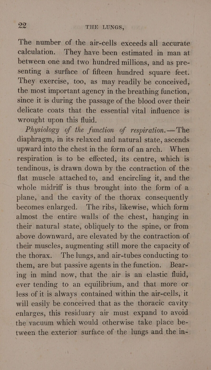 The number of the air-cells exceeds all accurate calculation. They have been estimated in man at between one and two hundred millions, and as pre- senting a surface of fifteen hundred square feet. They exercise, too, as may readily be conceived, the most important agency in the breathing function, since it is during the passage of the blood over their delicate coats that the essential vital influence is wrought upon this fluid. Physiology of the function of siesantilen — The diaphragm, in its relaxed and natural state, ascends upward into the chest in the form of an arch. When respiration is to be effected, its centre, which is tendinous, is drawn down by the contraction of the flat muscle attached to, and encircling it, and the whole midriff is thus brought into the form of a plane, and the cavity of the thorax consequently becomes enlarged. The ribs, likewise, which form almost the entire walls of the chest, hanging in their natural state, obliquely to the spine, or from above downward, are elevated by the contraction. of their muscles, augmenting still more the capacity of the thorax. The lungs, and air-tubes conducting to them, are but passive agents in the function. Bear- ing in mind now, that the air is an elastic fluid, ever tending to an equilibrium, and that more or less of it is always contained within the air-cells, it will easily be conceived that as the thoracic cavity enlarges, this residuary air must expand to avoid the vacuum which would otherwise take place be- tween the exterior surface of the lungs and the in-