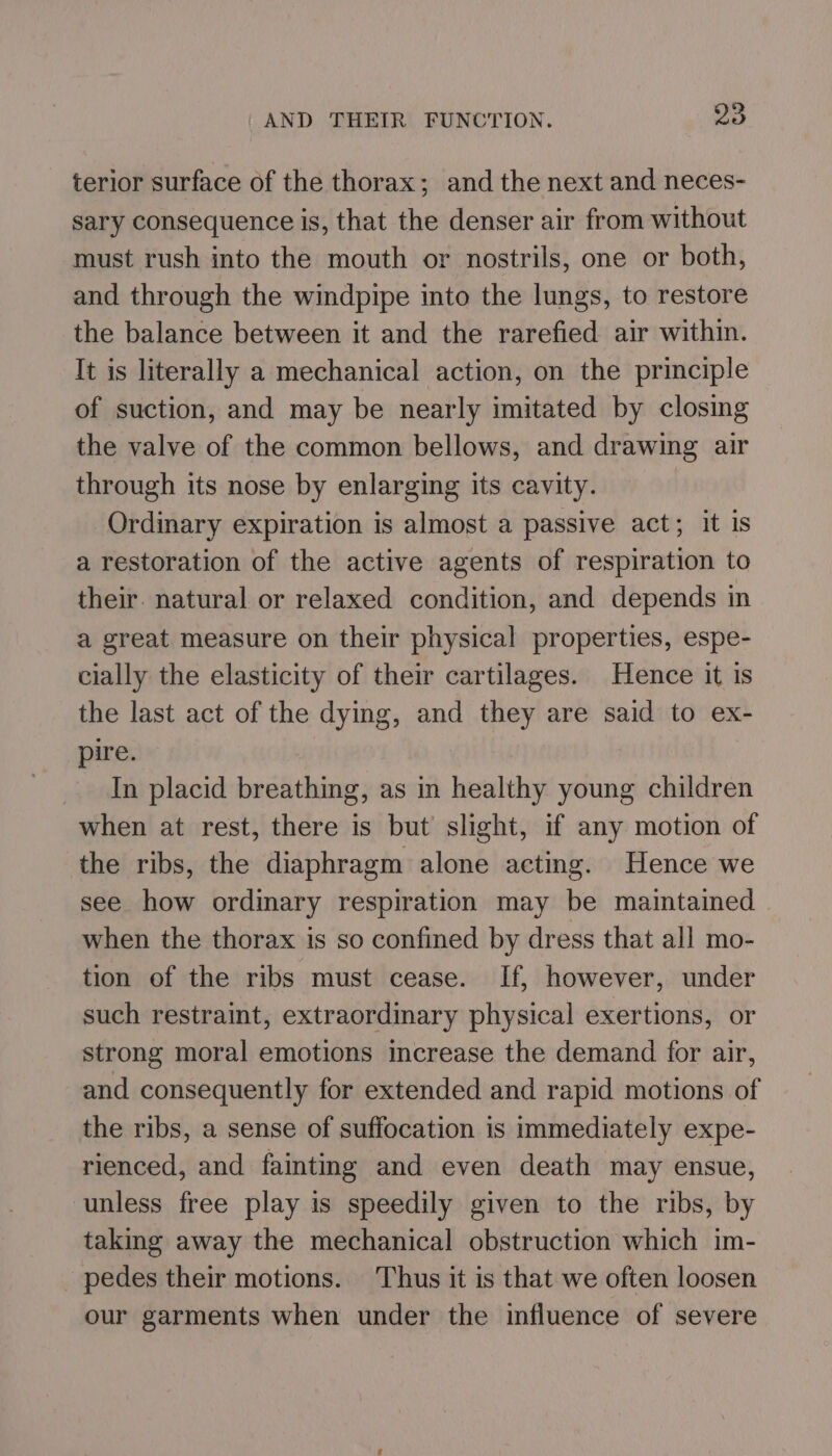 terior surface of the thorax; and the next and neces- sary consequence is, that the denser air from without must rush into the mouth or nostrils, one or both, and through the windpipe into the lungs, to restore the balance between it and the rarefied air within. It is literally a mechanical action, on the principle of suction, and may be nearly imitated by closing the valve of the common bellows, and drawing air through its nose by enlarging its cavity. | Ordinary expiration is almost a passive act; it Is a restoration of the active agents of respiration to their. natural or relaxed condition, and depends in a great measure on their physical properties, espe- cially the elasticity of their cartilages. Hence it is the last act of the dying, and they are said to ex- pire. In placid breathing, as in healthy young children when at rest, there is but slight, if any motion of the ribs, the diaphragm alone acting. Hence we see how ordinary respiration may be maintained when the thorax is so confined by dress that all mo- tion of the ribs must cease. If, however, under such restraint, extraordinary physical exertions, or strong moral emotions increase the demand for air, and consequently for extended and rapid motions of the ribs, a sense of suffocation is immediately expe- rienced, and fainting and even death may ensue, unless free play is speedily given to the ribs, by taking away the mechanical obstruction which im- pedes their motions. Thus it is that we often loosen our garments when under the influence of severe