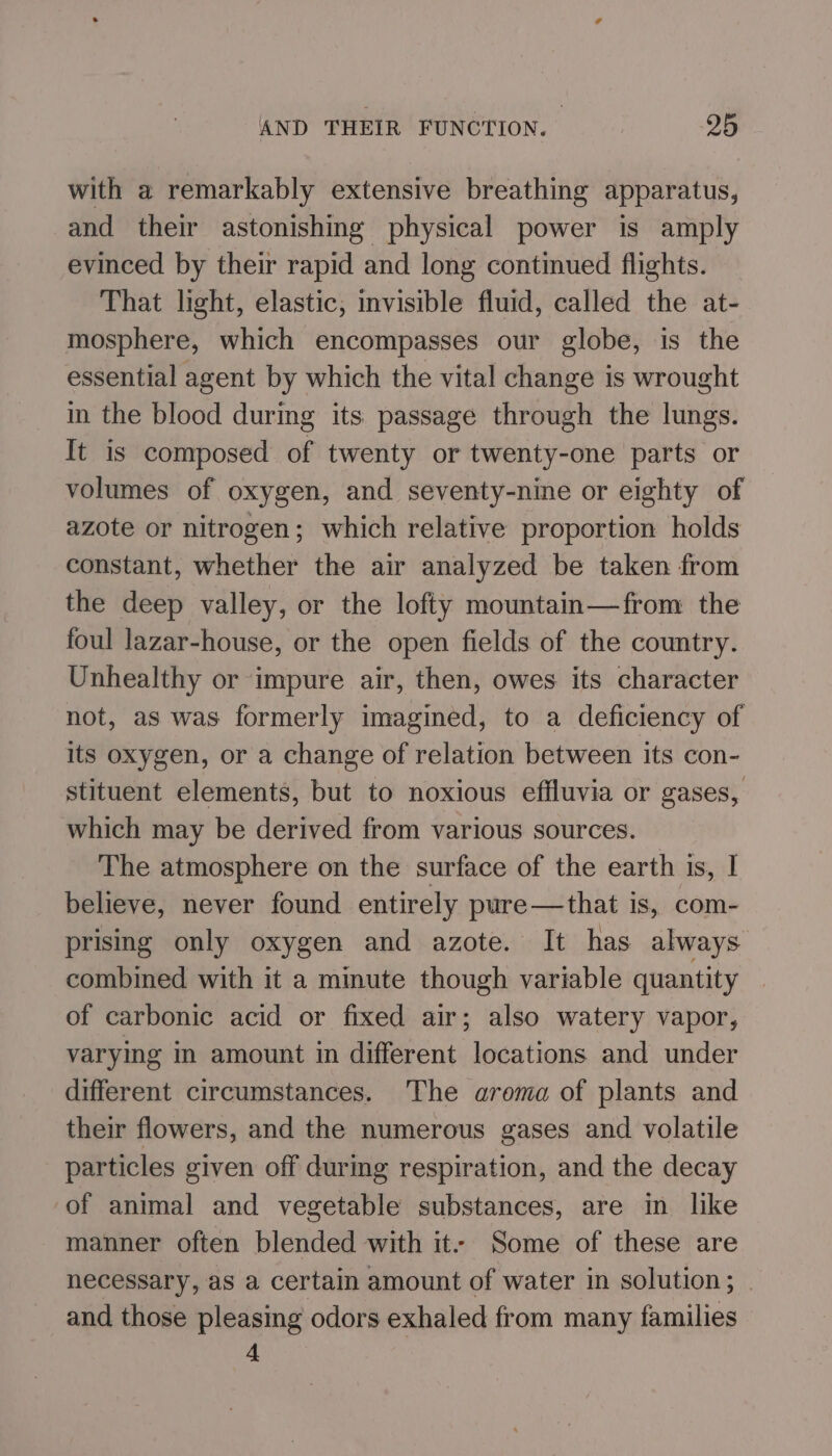 with a remarkably extensive breathing apparatus, and their astonishing physical power is amply evinced by their rapid and long continued flights. That light, elastic, visible fluid, called the at- mosphere, which encompasses our globe, is the essential agent by which the vital change is wrought in the blood during its passage through the lungs. It is composed of twenty or twenty-one parts or volumes of oxygen, and seventy-nine or eighty of azote or nitrogen; which relative proportion holds constant, whether the air analyzed be taken from the deep valley, or the lofty mountain—from the foul lazar-house, or the open fields of the country. Unhealthy or impure air, then, owes its character not, as was formerly imagined, to a deficiency of its oxygen, or a change of relation between its con- stituent elements, but to noxious efiluvia or gases, which may be derived from various sources. The atmosphere on the surface of the earth is, I believe, never found entirely pure—that is, com- prising only oxygen and azote. It has always combined with it a minute though variable quantity of carbonic acid or fixed air; also watery vapor, varying in amount in different locations and under different circumstances. The arema of plants and their flowers, and the numerous gases and volatile particles given off during respiration, and the decay of animal and vegetable substances, are in like manner often blended with it- Some of these are necessary, as a certain amount of water in solution; . and those pleasing odors exhaled from many families 4