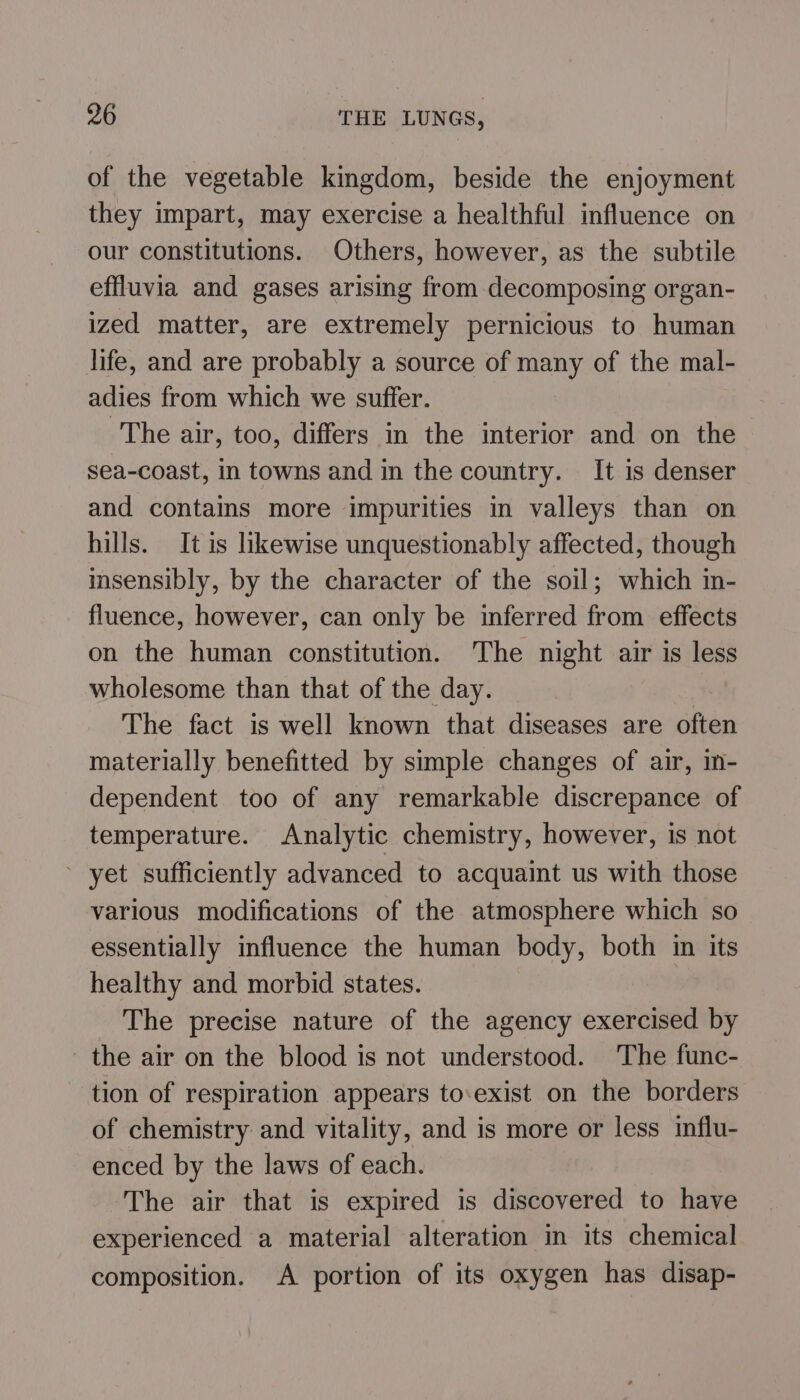 of the vegetable kingdom, beside the enjoyment they impart, may exercise a healthful influence on our constitutions. Others, however, as the subtile effluvia and gases arising from decomposing organ- ized matter, are extremely pernicious to human life, and are probably a source of many of the mal- adies from which we suffer. The air, too, differs in the interior and on the sea-coast, in towns and in the country. It is denser and contains more impurities in valleys than on hills. It is likewise unquestionably affected, though msensibly, by the character of the soil; which in- fluence, however, can only be inferred from effects on the human constitution. The night air is less wholesome than that of the day. . The fact is well known that diseases are often materially benefitted by simple changes of air, in- dependent too of any remarkable discrepance of temperature. Analytic chemistry, however, is not ~ yet sufficiently advanced to acquaint us with those various modifications of the atmosphere which so essentially influence the human body, both in its healthy and morbid states. ! The precise nature of the agency exercised by the air on the blood is not understood. The func- tion of respiration appears to:exist on the borders of chemistry and vitality, and is more or less influ- enced by the laws of each. The air that is expired is discovered to have experienced a material alteration in its chemical composition. A portion of its oxygen has disap-