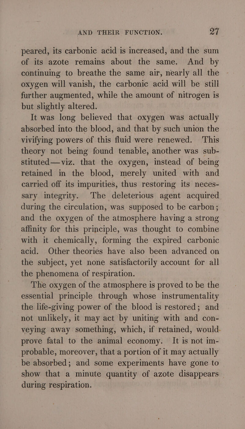 peared, its carbonic acid is increased, and the sum of its azote remains about the same. And by continuing to breathe the same air, nearly all the oxygen will vanish, the carbonic acid will be still further augmented, while the amount of nitrogen is but slightly altered. It was long believed that oxygen was actually absorbed into the blood, and that by such union the vivifying powers of this fluid were renewed. ‘This theory not bemg found tenable, another was sub- stituted—viz. that the oxygen, instead of being retained in the blood, merely united with and carried off its impurities, thus restoring Its neces- sary integrity. The deleterious agent acquired during the circulation, was supposed to be carbon; and the oxygen of the atmosphere having a strong affinity for this principle, was thought to combine with it chemically, forming the expired carbonic acid. Other theories have also been advanced on the subject, yet none satisfactorily account for all the phenomena of respiration. The oxygen of the atmosphere is proved to be the essential principle through whose instrumentality the life-giving power of the blood is restored; and not unlikely, it may act by uniting with and con- veying away something, which, if retamed, would. prove fatal to the animal economy. It is not im- probable, moreover, that a portion of it may actually be absorbed; and some experiments have gone to show that a minute quantity of azote disappears during respiration.