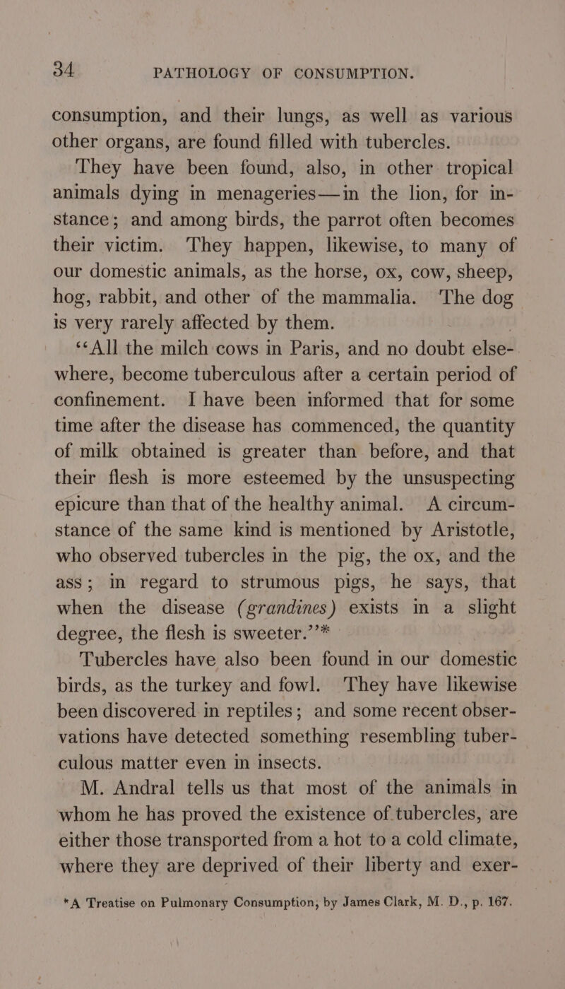 consumption, and their lungs, as well as various other organs, are found filled with tubercles. They have been found, also, in other. tropical animals dying in menageries—in the lion, for in- stance; and among birds, the parrot often becomes their victim. They happen, likewise, to many of our domestic animals, as the horse, ox, cow, sheep, hog, rabbit, and other of the mammalia. The dog is very rarely affected by them. **All the milch cows in Paris, and no doubt else” where, become tuberculous after a certain period of confinement. I have been informed that for some time after the disease has commenced, the quantity of milk obtained is greater than before, and that their flesh is more esteemed by the unsuspecting epicure than that of the healthy animal. A circum- stance of the same kind is mentioned by Aristotle, who observed tubercles in the pig, the ox, and the ass; in regard to strumous pigs, he says, that when the disease ( silage exists in a_ slight degree, the flesh is sweeter.’ Tubercles have also been found in our domesti¢ birds, as the turkey and fowl. They have likewise been discovered in reptiles; and some recent obser- vations have detected something resembling tuber- culous matter even in insects. M. Andral tells us that most of the animals in whom he has proved the existence of tubercles, are either those transported from a hot to a cold climate, where they are deprived of their liberty and exer- *A Treatise on Pulmonary Consumption, by James Clark, M. D., p. 167.