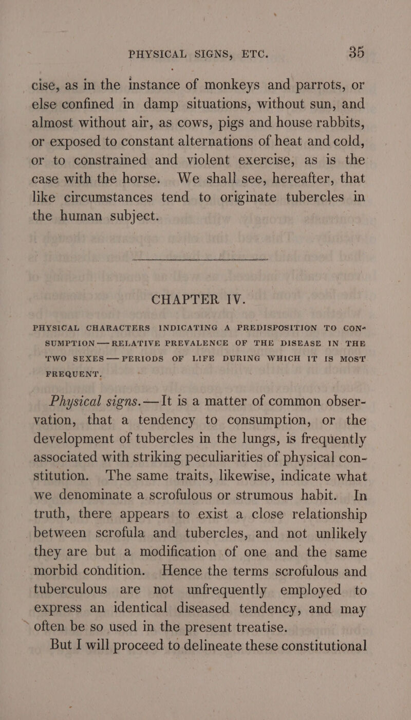 cise, as in the instance of monkeys and parrots, or else confined in damp situations, without sun, and almost without air, as cows, pigs and house rabbits, or exposed to constant alternations of heat and cold, or to constrained and violent exercise, as is the case with the horse. We shall see, hereafter, that like circumstances tend to originate tubercles in the human subject. CHAPTER IV. PHYSICAL CHARACTERS INDICATING A PREDISPOSITION TO CON- SUMPTION— RELATIVE PREVALENCE OF THE DISEASE IN: THE TWO SEXES—PERIODS OF LIFE DURING WHICH IT IS MOST FREQUENT. Physical signs. —It is a matter of common obser- vation, that a tendency to consumption, or the development of tubercles in the lungs, is frequently associated with striking peculiarities of physical con- stitution. The same traits, likewise, indicate what we denominate a scrofulous or strumous habit. In truth, there appears to exist a close relationship between scrofula and tubercles, and not unlikely they are but a modification of one and the same morbid condition. Hence the terms scrofulous and tuberculous are not unfrequently employed to express an identical diseased tendency, and may » often be so used in the present treatise. But I will proceed to delineate these constitutional