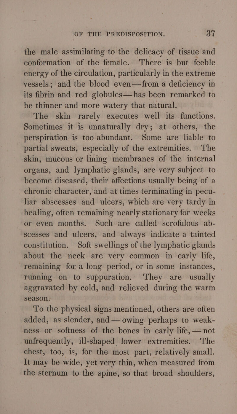 OF THE PREDISPOSITION. Oo” the male assimilating to the delicacy of tissue and conformation of the female. There is but feeble energy of the circulation, particularly in the extreme vessels; and the blood even—from a deficiency in its fibrin and red globules—has been remarked to be thinner and more watery that natural. The skin rarely executes well its functions. Sometimes it is unnaturally dry; at others, the perspiration is too abundant. Some are liable to partial sweats, especially of the extremities. The skin, mucous or lining membranes of the internal organs, and lymphatic glands, are very subject to become diseased, their affections usually being of a chronic character, and at times terminating in pecu- liar abscesses and ulcers, which are very tardy in healing, often remaining nearly stationary for weeks or even months. Such are called scrofulous ab- scesses and ulcers, and always indicate a tainted constitution. Soft swellings of the lymphatic glands about the neck are very common in early life, remaining for a long period, or in some instances, running on to suppuration. They are usually ageravated by cold, and relieved during the warm season. To the physical signs mentioned, others are often added, as slender, and — owing perhaps to weak- ness or softness of the bones in early life, — not unfrequently, ill-shaped lower extremities. The chest, too, is, for the most part, relatively small. It may be wide, yet very thin, when measured from the sternum to the spine, so that broad shoulders,