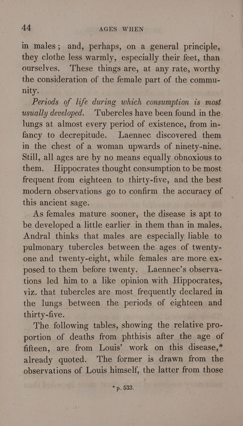 in males; and, perhaps, on a general principle, they clothe less warmly, especially their feet, than ourselves. These things are, at any rate, worthy the consideration of the female part of the commu- MEV Lieret Periods of life during which consumption is most usually developed. 'Tubercles have been found in the. lungs at almost every period of existence, from in- fancy to decrepitude. Laennec discovered them in the chest of a woman upwards of ninety-nine. Still, all ages are by no means equally obnoxious to them. Hippocrates thought consumption to be most frequent from eighteen to thirty-five, and the best modern observations go to confirm the accuracy of this ancient sage. As females mature sooner, the disease is apt to be developed a little earlier in them than in males. Andral thinks that males are especially liable to pulmonary tubercles between the ages of twenty- one and twenty-eight, while females are more ex- posed to them before twenty. Laennec’s observa- tions led him to a like opinion with Hippocrates, viz. that tubercles are most frequently declared in the lungs between the periods of eighteen and thirty-five. The following tables, showing the relative pro- portion of deaths from phthisis after the age of fifteen, are from Louis’ work on this disease,* already quoted. The former is drawn from the observations of Louis himself, the latter from those * py. 533.