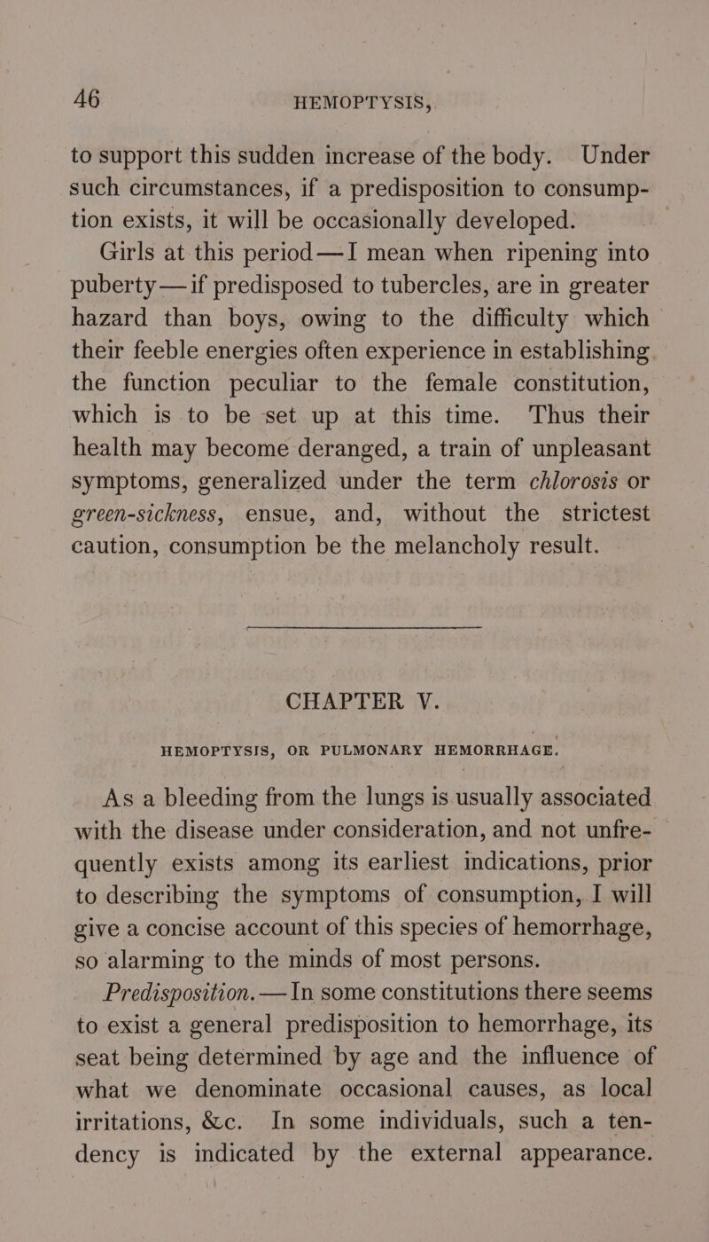 to support this sudden increase of the body. Under such circumstances, if a predisposition to consump- tion exists, it will be occasionally developed. Girls at this period —I mean when ripening into puberty —if predisposed to tubercles, are in greater hazard than boys, owing to the difficulty which their feeble energies often experience in establishing the function peculiar to the female constitution, which is to be set up at this time. Thus their health may become deranged, a train of unpleasant symptoms, generalized under the term chlorosis or green-sickness, ensue, and, without the strictest caution, consumption be the melancholy result. CHAPTER V. HEMOPTYSIS, OR PULMONARY HEMORRHAGE, As a bleeding from the lungs is usually associated with the disease under consideration, and not unfre- quently exists among its earliest dications, prior to describing the symptoms of consumption, I will give a concise account of this species of hemorrhage, so alarming to the minds of most persons. Predisposition. —In some constitutions there seems to exist a general predisposition to hemorrhage, its seat being determined by age and the influence of what we denominate occasional causes, as local irritations, &amp;c. In some individuals, such a ten- dency is indicated by the external appearance.