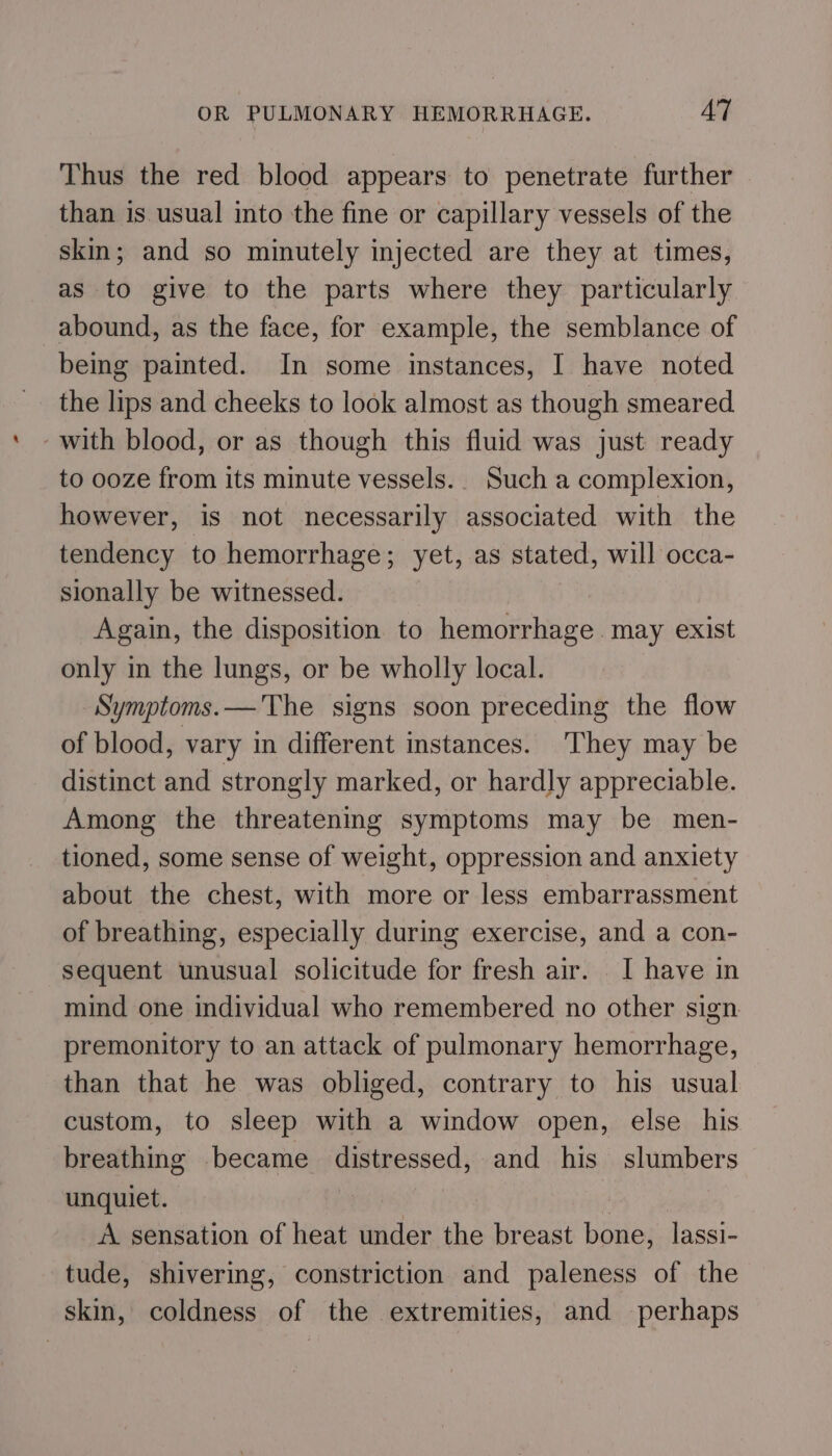 Thus the red blood appears to penetrate further than is usual into the fine or capillary vessels of the skin; and so minutely injected are they at times, as to give to the parts where they particularly abound, as the face, for example, the semblance of being painted. In some instances, I have noted the lips and cheeks to look almost as though smeared with blood, or as though this fluid was just ready to ooze from its minute vessels. Such a complexion, however, is not necessarily associated with the tendency to hemorrhage; yet, as stated, will occa- sionally be witnessed. Again, the disposition to hemorrhage. may exist only in the lungs, or be wholly local. Symptoms.—'The signs soon preceding the flow of blood, vary in different instances. They may be distinct and strongly marked, or hardly appreciable. Among the threatening symptoms may be men- tioned, some sense of weight, oppression and anxiety about the chest, with more or less embarrassment of breathing, especially during exercise, and a con- sequent unusual solicitude for fresh air. I have in mind one individual who remembered no other sign premonitory to an attack of pulmonary hemorrhage, than that he was obliged, contrary to his usual custom, to sleep with a window open, else his breathing became distressed, and his slumbers unquiet. | A sensation of heat under the breast bone, lassi- tude, shivering, constriction and paleness of the skin, coldness of the extremities, and perhaps