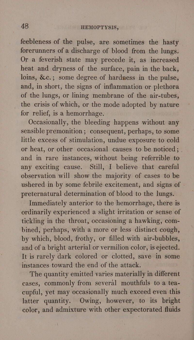feebleness of the pulse, are sometimes the hasty forerunners of a discharge of blood from the lungs. Or a feverish state may precede it, as increased heat and dryness of the surface, pain in the back, loins, &amp;c.; some degree of hardness in the pulse, and, in short, the signs of inflammation or plethora of the lungs, or lining membrane of the air-tubes, the crisis of which, or the mode adopted by nature for relief, is a hemorrhage. Occasionally, the bleeding happens without any sensible premonition; consequent, perhaps, to some little excess of stimulation, undue exposure to cold or heat, or other occasional causes to be noticed; . and in rare instances, without being referrible to any exciting cause. Still, I believe that careful observation will show the majority of cases to be ushered in by some febrile excitement, and signs of - preternatural determination of blood to the lungs. Immediately anterior to the hemorrhage, there is ordinarily experienced a slight irritation or sense of tickling in the throat, occasioning a hawking, com- bined, perhaps, with a more or less distinct cough, by which, blood, frothy, or filled with air-bubbles, and of a bright arterial or vermilion color, is ejected. It is rarely dark colored or clotted, save in some instances toward the end of the attack. The quantity emitted varies materially in different cases, commonly from several mouthfuls to a tea- cupful, yet may occasionally much exceed even this latter quantity. Owing, however, to its bright color, and admixture with other expectorated fluids