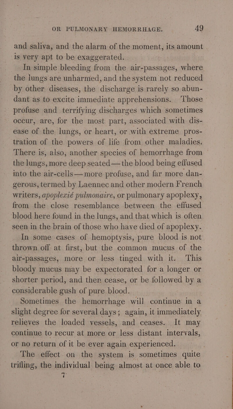 and saliva, and the ane m of the moment, its amount | is very apt to be exaggerated. . | In simple bleeding from the air- -passages, where the lungs are unharmed, and the system not reduced by other diseases, the discharge is rarely so abun- dant as to excite immediate apprehensions.. Those - profuse and terrifying discharges which sometimes occur, are, for the most part, associated with dis- ease of the lungs, or heart, or with extreme pros- tration of the powers of life from. other maladies. There is, also, another species of hemorrhage from © the lungs, more deep seated — the blood being effused into the air-cells—more profuse, and far more dan- gerous, termed by Laennec and other modern French writers, apoplexié pulmonaire, or pulmonary apoplexy, from the close resemblance between the effused blood here found in the lungs, and that which is often seen in the brain of those who have died of apoplexy. In some cases of hemoptysis, pure blood is not thrown off at first, but the common mucus of the air-passages, more or less tinged with it. This bloody mucus may be expectorated for a longer or shorter period, and then cease, or be followed by a considerable gush of pure blood. Sometimes the hemorrhage will continue’ in a slight degree for several days; again, it immediately ~ relieves the loaded vessels, and ceases. It may continue to recur at more or less distant intervals, or no return of it be ever again experienced. The effect. on the system is sometimes quite trifling, the individual being almost at once able to. | “: | |