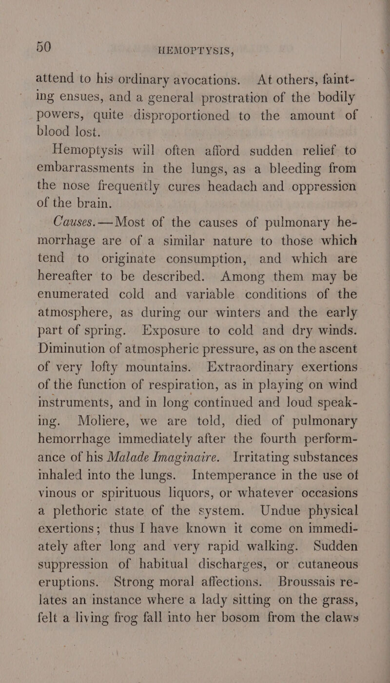 attend to his ordinary avocations. At others, faint- ing ensues, and a general prostration of the bodily powers, quite disproportioned to the amount of blood lost. Hemoptysis will opin afford sudden relief to embarrassments in the lungs, as a bleeding from the nose frequently cures headach and oppression of the brain. Causes.— Most of the causes of pulmonary he- morrhage are of a similar nature to those which tend to originate consumption, and which are hereafter to be described. Among them may be enumerated cold and variable conditions of the atmosphere, as during our winters and the early part of spring. Exposure to cold and dry winds. Diminution of atmospheric pressure, as on the ascent of very lofty mountains. Extraordinary exertions. of the function of respiration, as in playing on wind instruments, and in long continued and loud speak- ing. Moliere, we are told, died of pulmonary hemorrhage immediately after the fourth perform- ance of his Malade Imaginaire. Irritating substances inhaled into the lungs. Intemperance in the use of vinous or spirituous liquors, or whatever occasions a plethoric state of the system. Undue physical exertions; thus I have known it come on immedi- ately after long and very rapid walking. Sudden suppression of habitual discharges, or cutaneous eruptions. Strong moral affections. Broussais re- lates an instance where a lady sitting on the grass, felt a living frog fall into her bosom from the claws