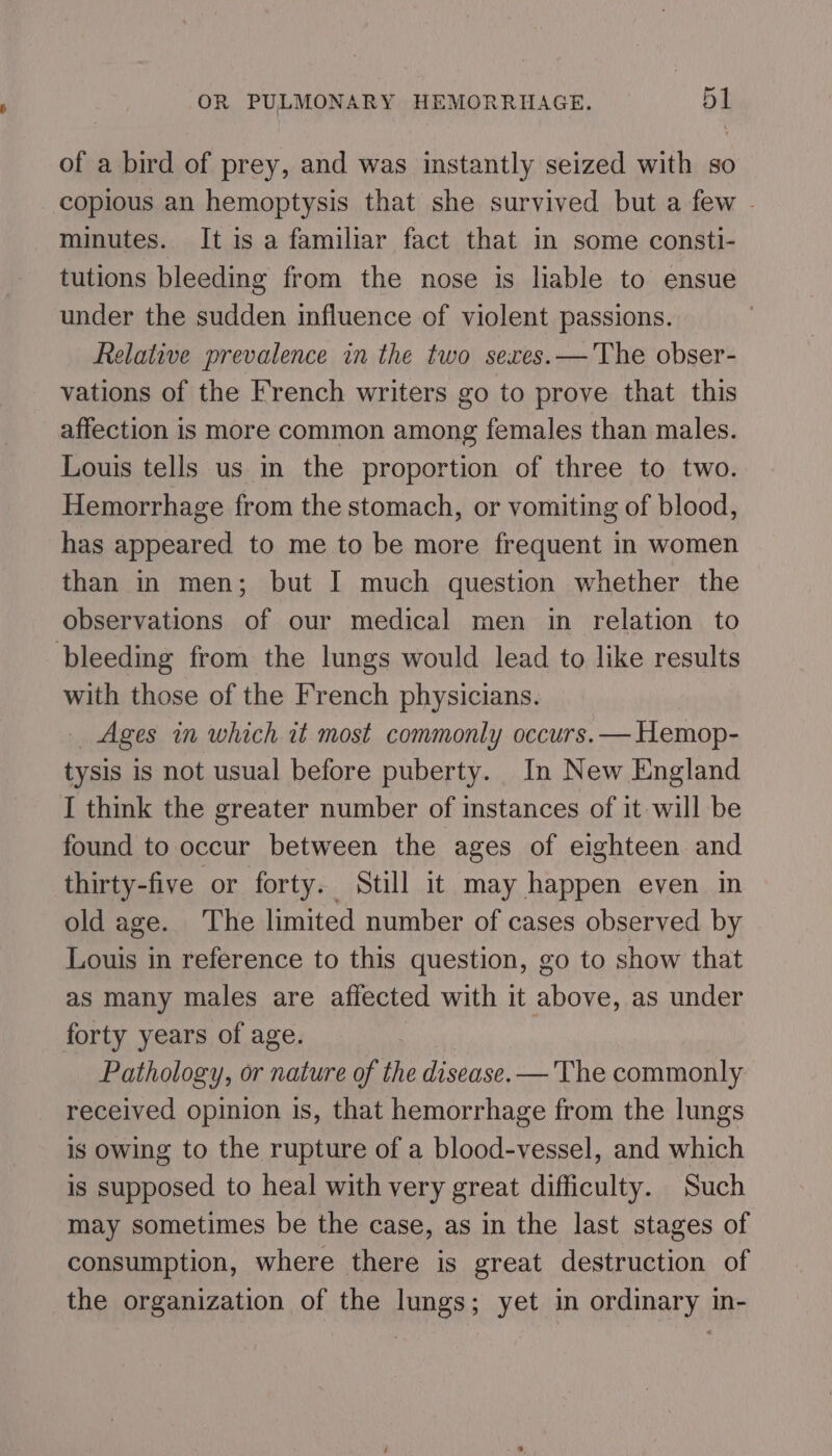 of a bird of prey, and was instantly seized with so copious an hemoptysis that she survived but a few . minutes. It is a familiar fact that in some consti- tutions bleeding from the nose is liable to ensue under the sudden influence of violent passions. Relative prevalence in the two sexes.— The obser- vations of the French writers go to prove that this affection is more common among females than males. Louis tells us in the proportion of three to two. Hemorrhage from the stomach, or vomiting of blood, has appeared to me to be more frequent in women than in men; but I much question whether the observations of our medical men in relation to bleeding from the lungs would lead to like results with those of the French physicians. _ Ages in which wt most commonly occurs. — Hemop- tysis is not usual before puberty. In New England I think the greater number of instances of it will be found to occur between the ages of eighteen and thirty-five or forty. Still it may happen even in old age. The limited number of cases observed by Louis in reference to this question, go to show that as many males are affected with it above, as under forty years of age. | Pathology, or nature of the disease. —The commonly received opinion is, that hemorrhage from the lungs is owing to the rupture of a blood-vessel, and which is supposed to heal with very great difficulty. Such may sometimes be the case, as in the last stages of consumption, where there is great destruction of the organization of the lungs; yet in ordinary in-