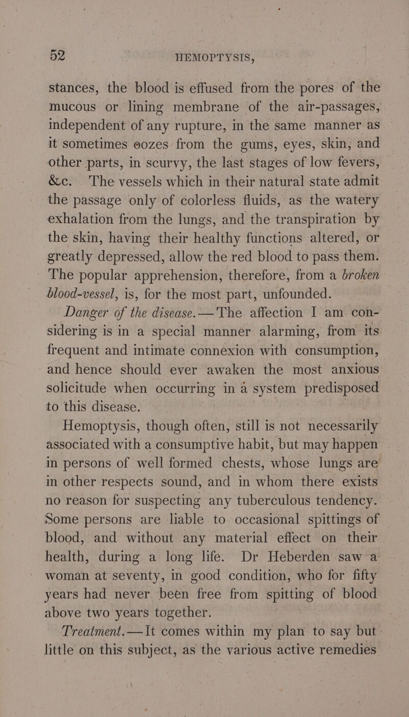 stances, the blood is effused from the pores of the mucous or. lining membrane of the air-passages, independent of any rupture, in the same manner as it sometimes eozes from the gums, eyes, skin, and — other parts, in scurvy, the last stages of low fevers, — &amp;c. The vessels which in their natural state admit the passage only of colorless fluids, as the watery exhalation from the lungs, and the transpiration by the skin, having their healthy functions altered, or greatly depressed, allow the red blood to pass them. The popular apprehension, therefore, from a broken blood-vessel, is, for the most part, unfounded. Danger of the disease. — The. affection I am. con- sidering is in a special manner alarming, from its frequent and intimate connexion with consumption, and hence should ever awaken the most anxious solicitude when occurring in a ba predisposed to this disease. | | Hemoptysis, though often, still is not necessarily associated with a consumptive habit, but may happen in persons of well formed chests, whose lungs are in other respects sound, and in whom there exists no reason for suspecting any tuberculous tendency. Some persons are liable to occasional spittings of blood, and without any material effect on their health, durmg a long life. Dr. Heberden saw a: woman at seventy, in good condition, who for fifty years had never. been free from ithe of blood above two years together. | Treatment.—It comes within my plan to say but : little on this subject, as the various active remedies —