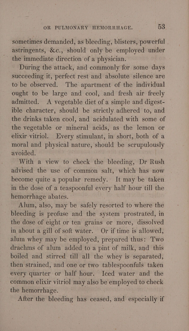 ‘sometimes demanded, as Bléedine: blisters, powerful astringents, &amp;c., should only be employed under During the attack, and commonly for some duns wttekeaine it, perfect.rest and absolute silence are to be observed. The apartment of the individual ought to be large and cool, and fresh air freely admitted. A vegetable diet of a simple and digest- ible character, should be strictly adhered to, and the drinks taken cool, and acidulated with some of the vegetable or mineral acids, as the lemon or elixir vitriol. Every stimulant, in’ short, both of a moral and Sl Sige nature, should be oe avoided. ‘With a view to check the piseainge Dr Rush advised the use of common salt, which has now become quite a popular remedy. It may be taken in the dose of a teaspoonful every half hour till the | hemorrhage abates. ) - Alum, also, may be safely weseinvea to where the - bleeding is profuse and the system prostrated, in the dose of eight or ten grains or more, dissolved in about a gill of soft water. Or if time is allowed, alum whey may be employed, prepared thus: Two drachms of alum added to a pint of milk, and this boiled and stirred till all the whey is separated, then strained, and one or two tablespoonfuls taken every quarter or half hour. Iced water and the common elixir vitriol may also be employed to check the hemorrhage. _ After the bleeding nig ceased, and especially if
