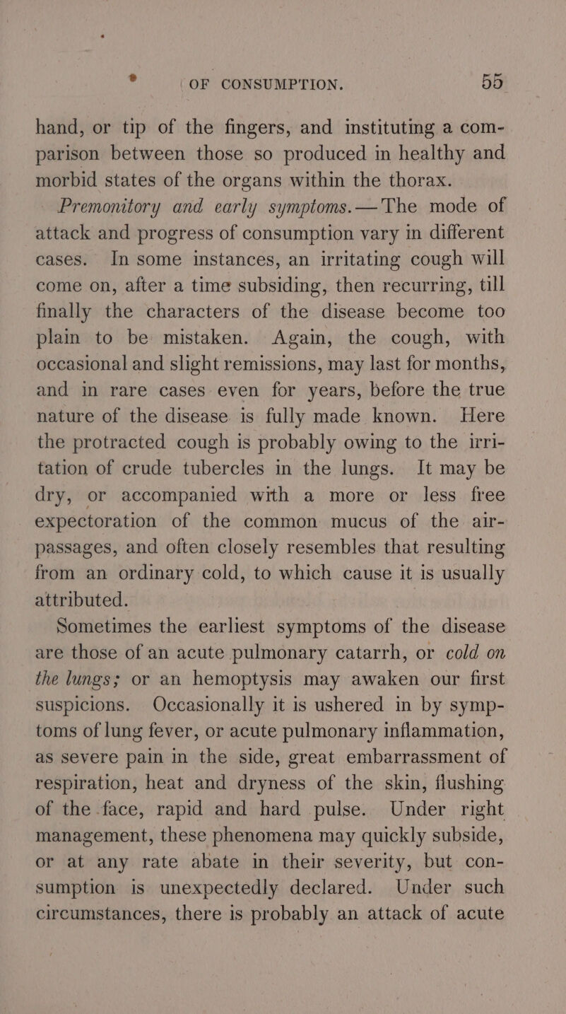 hand, or tip of the fingers, and instituting a com- parison between those so produced in healthy and morbid states of the organs within the thorax. Premonitory and early symptoms.— The mode of attack and progress of consumption vary in different cases. In some instances, an irritating cough will come on, after a time subsiding, then recurring, till finally the characters of the disease become too plain to be mistaken. Again, the cough, with occasional and slight remissions, may last for months, and in rare cases even for years, before the true nature of the disease is fully made known. Here the protracted cough is probably owing to the irri- tation of crude tubercles in the lungs. It may be dry, or accompanied with a more or less free expectoration of the common mucus of the air- passages, and often closely resembles that resulting from an ordinary cold, to which cause it is usually attributed. | Sometimes the earliest symptoms of the disease are those of an acute pulmonary catarrh, or cold on the lungs; or an hemoptysis may awaken our first suspicions. Occasionally it is ushered in by symp- toms of lung fever, or acute pulmonary inflammation, as severe pain in the side, great embarrassment of respiration, heat and dryness of the skin, flushing of the face, rapid and hard pulse. Under right management, these phenomena may quickly subside, or at any rate abate in their severity, but con- sumption is unexpectedly declared. Under such circumstances, there is probably an attack of acute