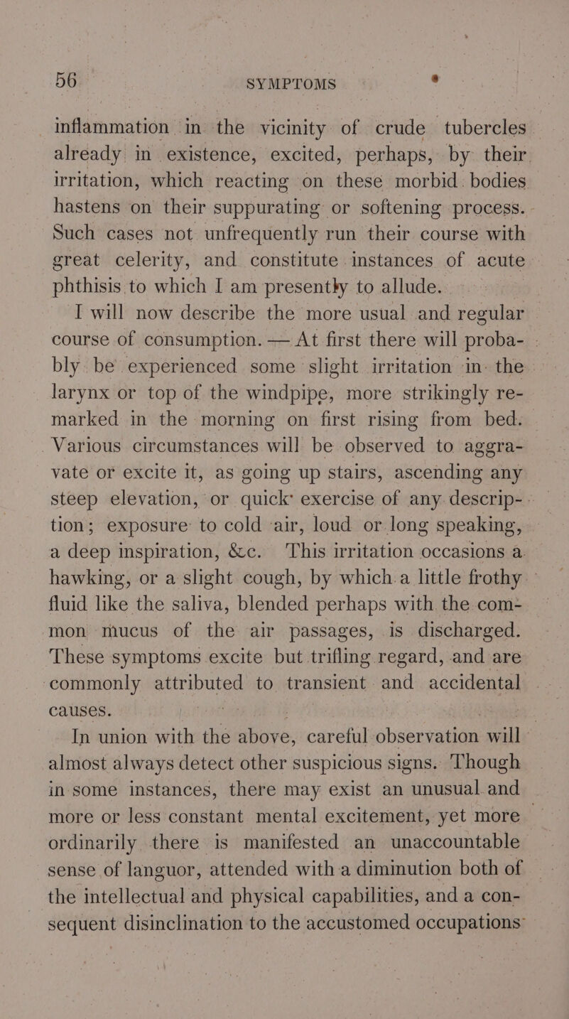 inflammation in the vicinity of crude tubercles already in existence, excited, perhaps, by their irritation, which reacting on these morbid. bodies hastens on their suppurating or softening process. - Such cases not unfrequently run their course with great celerity, and constitute instances of acute phthisis to which I am presently to allude. I will now describe the more usual and regular course of consumption. — At first there will proba- . bly. be experienced some slight irritation ‘in. the larynx or top of the windpipe, more strikingly re- marked in the morning on first rising from bed. Various circumstances will be observed to aggra- vate or excite it, aS going up stairs, ascending any steep elevation, or quick: exercise of any.descrip-- — tion; exposure to cold ‘air, loud or long speaking, — a deep inspiration, &amp;c. This irritation occasions a. hawking, or a slight cough, by which.a little frothy fluid like the saliva, blended perhaps with the com- mon mucus of the air passages, is discharged. These symptoms excite but trifling regard, and are ‘commonly attributed to transient and accidental causes. ‘antl | In union with the gee. careful shseumaiiae will almost always detect other suspicious signs. Though in some instances, there may exist an unusual.and more or less constant mental excitement, yet more&gt; ordinarily there is manifested an unaccountable sense of languor, attended with a diminution both of the intellectual and physical capabilities, and a con- sequent disinclination to the accustomed occupations”