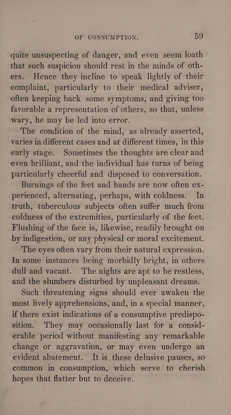 quite unsuspecting of danger, and even seem loath that such suspicion should rest in the minds of oth- ers. Hence they incline to speak lightly of their complaint, particularly to their medical adviser, often keeping back some symptoms, and giving too favorable a representation of others, so that, unless wary, he may be led into error. The condition of the mind, as already asserted, varies in different cases and at different times, in this early stage. Sometimes the thoughts are clear and even brilliant, and the individual has turns of being particularly cheerful and disposed to conversation. Burnings of the feet and hands are now often ex- perienced, alternating, perhaps, with coldness. In truth, tuberculous subjects often suffer much from coldness of the extremities, particularly of the feet. Flushing of the face is, likewise, readily brought on by indigestion, or any physical or moral excitement. The eyes often vary from their natural expression. In some instances being morbidly bright, in others. dull and vacant. The nights are apt to be restless, and the slumbers disturbed by unpleasant dreams. Such threatening signs should ever awaken the most lively apprehensions, and, in a special manner, if there exist indications of a consumptive predispo- sition. ‘They may occasionally last for a consid- erable period without manifesting any remarkable change or aggravation, or may even undergo an evident abatement. It is these delusive pauses, so common in consumption, which serve to cherish hopes that flatter but to deceive.