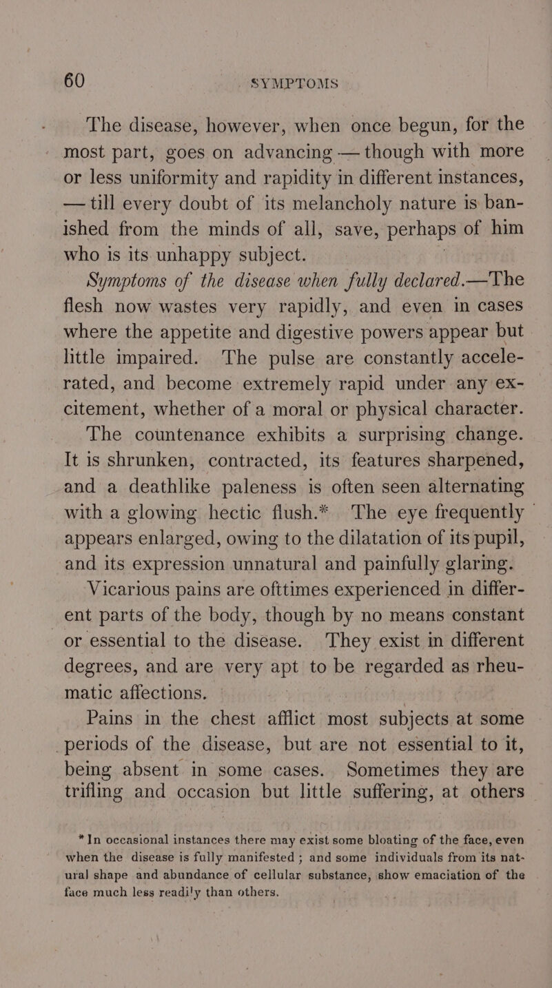 The disease, however, when once begun, for the most part, goes on advancing — though with more or less uniformity and rapidity in different instances, — till every doubt of its melancholy nature is ban- ished from the minds of all, save, perhaps of him who is its unhappy subject. Symptoms of the disease when fully declared.—The flesh now wastes very rapidly, and even in cases where the appetite and digestive powers appear but little impaired. The pulse are constantly accele- rated, and become extremely rapid under any ex- citement, whether of a moral or physical character. The countenance exhibits a surprising change. It is shrunken, contracted, its features sharpened, and a deathlike paleness is often seen alternating with a glowing hectic flush.* The eye frequently — appears enlarged, owing to the dilatation of its pupil, and its expression unnatural and painfully glaring. Vicarious pains are ofttimes experienced in differ- ent parts of the body, though by no means constant or essential to the disease. They exist in different degrees, and are very apt to be regarded as rheu- matic affections. 7 ; Pains in the chest afflict most subjects at some periods of the disease, but are not essential to it, being absent in some cases. Sometimes they are trifling and occasion but little suffering, at others — *In occasional instances there may exist some bloating of the face, even when the disease is fully manifested ; and some individuals from its nat- ural shape and abundance of cellular SU DeLAnUES show emaciation of the face much less readily than others.