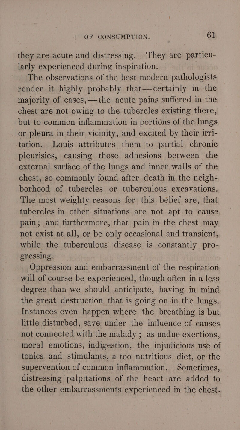 they are acute and distressing. They are particu- larly experienced during inspiration. The observations of the best modern pathologists render it highly probably that—certainly in the majority of cases,—the acute pains suffered in the chest are not owing to the tubercles existing there, but to common inflammation in portions of the lungs or pleura in their vicinity, and excited by their irri- tation. Louis attributes them to partial chronic pleurisies, causing those adhesions between the external surface of the lungs and inner walls of the chest, so commonly found after death in the neigh- borhood of tubercles or tuberculous excavations. The most weighty reasons for this belief are, that tubercles in other situations are not apt to cause. pain; and furthermore, that pain in the chest may not exist at all, or be only occasional and transient, while the tuberculous disease is constantly pro- gressing. Oppression and embarrassment of the respiration will of course be experienced, though often in a less degree than we should anticipate, having in mind the great destruction that is going on in the lungs. Instances even happen where the breathing is but little disturbed, save under the influence of causes not connected with the malady ; as undue exertions, moral emotions, indigestion, the injudicious use of tonics and stimulants, a too nutritious diet, or the supervention of common inflammation. Sometimes, distressing palpitations of the heart are added to the other embarrassments experienced in the chest.