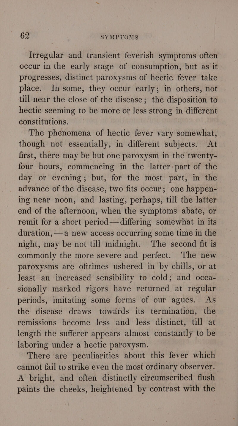 Irregular and transient feverish symptoms often occur in the early stage of consumption, but as it progresses, distimct paroxysms of hectic fever take place. In some, they occur early; in others, not till near the close of the disease; the disposition to hectic seeming to be more or less strong in different constitutions. The phenomena of hectic fever vary somewhat, though not essentially, in different subjects. At first, there. may be but one paroxysm in the twenty- four hours, commencing in the latter: part of the day or evening; but, for the most part, in the advance of the disease, two fits occur; one happen- ing near noon, and lasting, perhaps, till the latter end of the afternoon, when the symptoms abate, or remit for a short period —differing somewhat in its duration, —a new access occurring some time in the night, may be not till midnight. The second fit is commonly the more severe and perfect. The new paroxysms are ofttimes ushered in by chills, or at least an increased sensibility to cold; and occa- sionally marked rigors have returned at regular periods, imitating some forms of our agues. As the disease draws towards its termination, the remissions become less and less distinct, till at length the sufferer appears almost constantly to be laboring under a hectic paroxysm. There are peculiarities about this fever which cannot fail to strike even the most ordinary observer. A bright, and often distinctly circumscribed flush paints the cheeks, heightened by contrast with the