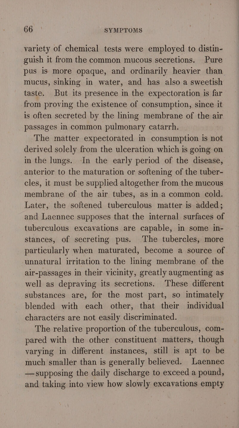 variety of chemical tests were employed to distin- guish it from the common mucous secretions. Pure pus is more opaque, and ordinarily heavier than mucus, sinking in water, and has also a sweetish taste. But its presence m the expectoration is far from proving the existence of consumption, since it is often secreted by the lining membrane of the air passages in common pulmonary catarrh. The matter expectorated in consumption is not derived solely from the ulceration which is going on in the lungs. -In the early period of the disease, anterior to the maturation or softening of the tuber- cles, it must be supplied altogether from the mucous membrane of the air tubes, as in a common cold. Later, the softened tuberculous matter is added; and Laennec supposes that the internal surfaces of tuberculous excavations are capable, in some in- stances, of secreting pus. The tubercles, more particularly when maturated, become a source of unnatural irritation to the liming membrane of the air-passages in their vicinity, greatly augmenting as well as depraving its secretions. ‘These different substances are, for the most part, so intimately blended with each other, that their individual characters are not easily discriminated. | The relative proportion of the tuberculous, com- pared with the other constituent matters, though varying in different instances, still is apt to be much smaller than is generally believed. Laennec —supposing the daily discharge to exceed a pound, and taking into view how slowly excavations empty