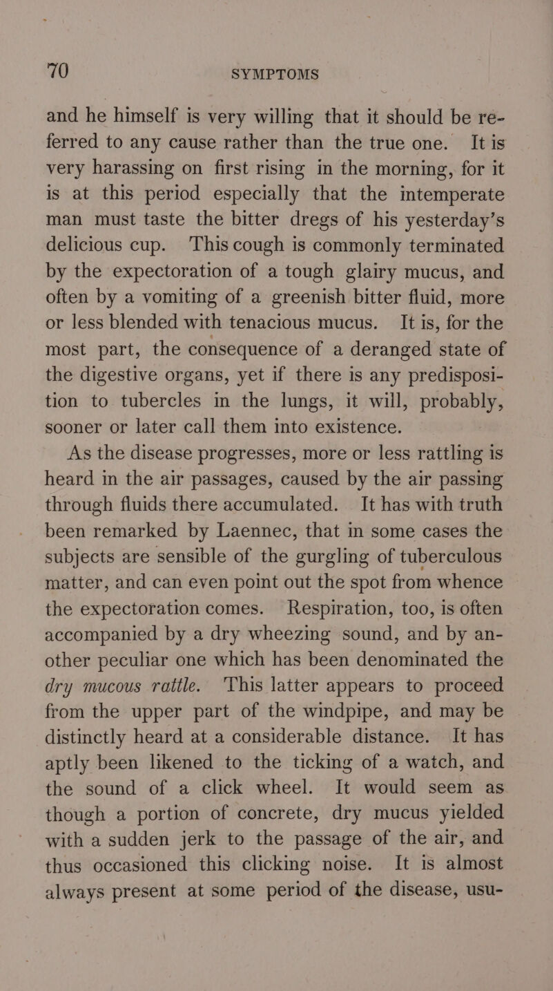 and he himself is very willing that it should be re- ferred to any cause rather than the true one. It is very harassing on first rising in the morning, for it is at this period especially that the intemperate man must taste the bitter dregs of his yesterday’s delicious cup. ‘This cough is commonly terminated by the expectoration of a tough glairy mucus, and often by a vomiting of a greenish bitter fluid, more or less blended with tenacious mucus. It is, for the most part, the consequence of a deranged state of the digestive organs, yet if there is any predisposi- tion to tubercles in the lungs, it will, probably, sooner or later call them into existence. As the disease progresses, more or less rattling is heard in the air passages, caused by the air passing through fluids there accumulated. It has with truth been remarked by Laennec, that in some cases the subjects are sensible of the gurgling of tuberculous matter, and can even point out the spot from whence the expectoration comes. Respiration, too, is often accompanied by a dry wheezing sound, and by an- other peculiar one which has been denominated the dry mucous rattle. ‘This latter appears to proceed from the upper part of the windpipe, and may be distinctly heard at a considerable distance. It has aptly been likened to the ticking of a watch, and the sound of a click wheel. It would seem as though a portion of concrete, dry mucus yielded with a sudden jerk to the passage of the air, and thus occasioned this clicking noise. It is almost always present at some period of the disease, usu-