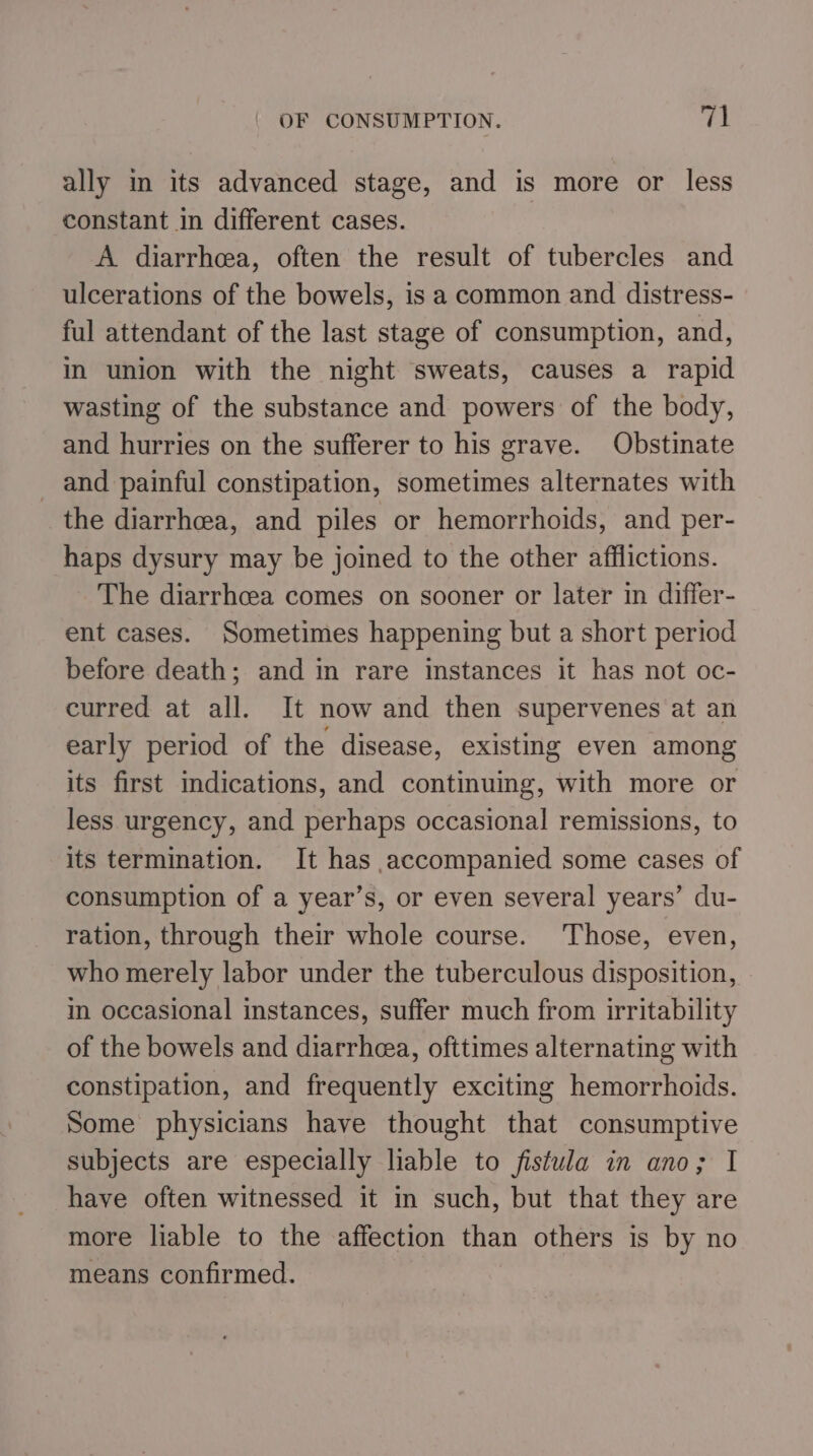 ally m its advanced stage, and is more or less constant in different cases. A diarrhcea, often the result of tubercles and ulcerations of the bowels, is a common and distress- ful attendant of the last stage of consumption, and, in union with the night sweats, causes a rapid wasting of the substance and powers of the body, and hurries on the sufferer to his grave. Obstinate _ and painful constipation, sometimes alternates with the diarrhcea, and piles or hemorrhoids, and per- haps dysury may be joined to the other afflictions. The diarrhcea comes on sooner or later in differ- ent cases. Sometimes happening but a short period before death; and in rare instances it has not oc- curred at all. It now and then supervenes at an early period of the disease, existing even among its first indications, and continuing, with more or less urgency, and perhaps occasional remissions, to its termination. It has accompanied some cases of consumption of a year’s, or even several years’ du- ration, through their whole course. ‘Those, even, who merely labor under the tuberculous disposition, in occasional instances, suffer much from irritability of the bowels and diarrhea, ofttimes alternating with constipation, and frequently exciting hemorrhoids. Some physicians have thought that consumptive subjects are especially liable to fistula in ano; I have often witnessed it in such, but that they are more liable to the affection than others is by no means confirmed.