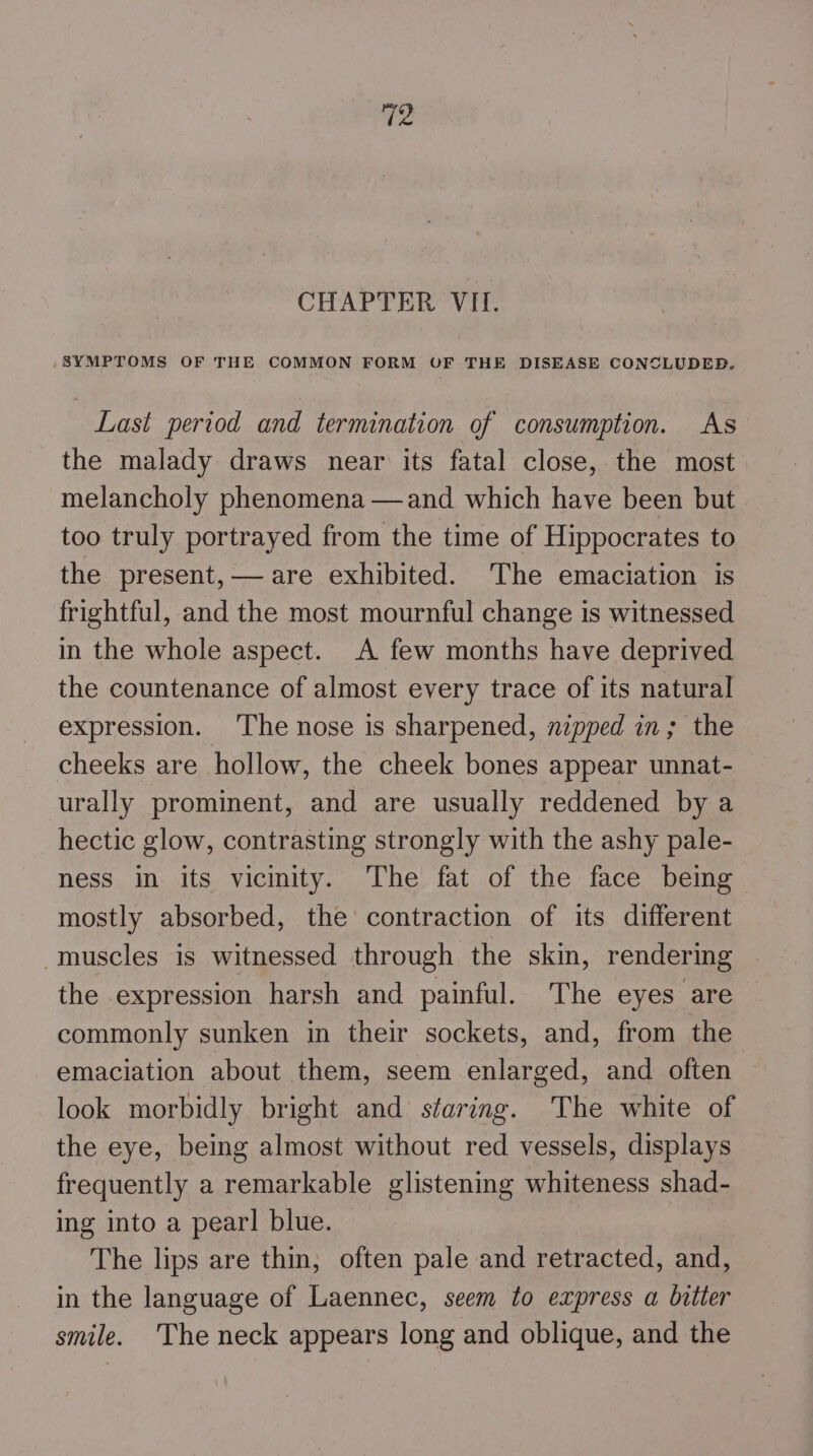 CHAPTER VII. SYMPTOMS OF THE COMMON FORM OF THE DISEASE CONCLUDED. Last period and termination of consumption. As the malady draws near its fatal close, the most melancholy phenomena —and which have been but too truly portrayed from the time of Hippocrates to the present, — are exhibited. The emaciation is frightful, and the most mournful change is witnessed in the whole aspect. A few months have deprived the countenance of almost every trace of its natural expression. The nose is sharpened, nipped in; the cheeks are hollow, the cheek bones appear unnat- urally prominent, and are usually reddened by a hectic glow, contrasting strongly with the ashy pale- ness in its vicinity. The fat of the face being mostly absorbed, the contraction of its different muscles is witnessed through the skin, rendering the expression harsh and painful. The eyes are commonly sunken in their sockets, and, from the emaciation about them, seem enlarged, and often look morbidly bright and staring. The white of the eye, being almost without red vessels, displays frequently a remarkable glistening whiteness shad- ing into a pearl blue. The lips are thin, often pale and retracted, and, in the language of Laennec, seem to express a bitter smile. The neck appears long and oblique, and the
