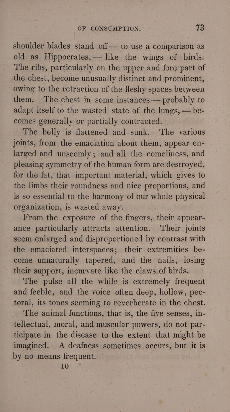shoulder blades stand off — to use a comparison as_ _ old as Hippocrates, — like the wings of birds. The ribs, particularly on the upper and fore part of the chest, become unusually distinct and prominent, owing to the retraction of the fleshy spaces between them. ‘The chest in some instances — probably to adapt itself to the wasted state of the lungs, — be- comes generally or partially contracted. | The belly is flattened and sunk. The various joints, from the emaciation about them, appear en- larged and unseemly; and all the comeliness, and pleasing symmetry of the human form are destroyed, for the fat, that important material, which gives to the limbs their roundness and nice proportions, and is so essential to the harmony of our whole physical organization, is wasted away. | From the exposure of the fingers, thei appear- ance particularly attracts attention. Their joints seem enlarged and disproportioned by contrast with the emaciated interspaces; their extremities be- come unnaturally tapered, and the nails, losing their support, incurvate like the claws of birds. The pulse all the while is extremely frequent and feeble, and the voice often deep, hollow, pec- toral, its tones seeming to reverberate in the chest. _ The animal functions, that is, the five senses, in- tellectual, moral, and muscular powers, do not par- ticipate in the disease to the extent that might be imagined. A deafness sometimes occurs, but it is by no means frequent. 10