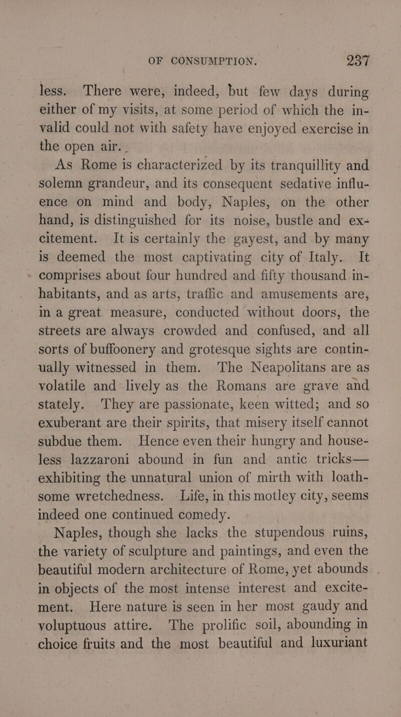 less. There were, indeed, but few days during either of my visits, at some period of which the in- valid could not with safety have enjoyed exercise in the open air. _ As Rome is characterized by its tranquillity and solemn grandeur, and its consequent sedative influ- ence on mind and body, Naples, on the other hand, is distinguished for its noise, bustle and ex- citement. It is certainly the gayest, and by many is deemed the most captivating city of Italy. It - comprises about four hundred and fifty thousand. in- habitants, and as arts, traffic and amusements are, in a great measure, conducted without doors, the streets are always crowded and confused, and all sorts of buffoonery and grotesque sights are contin- ually witnessed in them. The Neapolitans are as volatile and lively as the Romans are grave and stately. They are passionate, keen witted; and so exuberant are their spirits, that misery itself cannot subdue them. Hence even their hungry and house- less lazzaroni abound in fun and antic tricks— exhibiting the unnatural union of mirth with loath- some wretchedness. Life, in this motley city, seems indeed one continued comedy. Naples, though she lacks the stupendous ruins, the variety of sculpture and paintings, and even the beautiful modern architecture of Rome, yet abounds . in objects of the most intense interest and excite- ment. Here nature is seen in her most gaudy and voluptuous attire. The prolific soil, abounding in choice fruits and the most beautiful and luxuriant