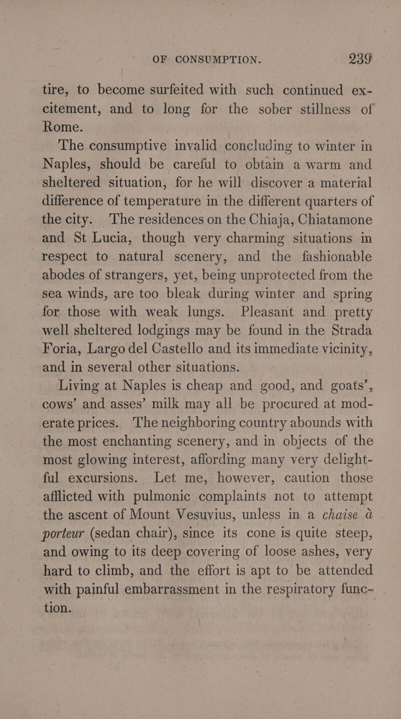 tire, to become surfeited with such continued ex- citement, and to long for the sober stillness of Rome. The consumptive invalid concluding to winter in Naples, should be careful to obtain a warm and sheltered situation, for he will discover a material difference of temperature in the different quarters of the city. The residences on the Chiaja, Chiatamone and St Lucia, though very charming situations in respect to natural scenery, and the fashionable abodes of strangers, yet, being unprotected from the sea winds, are too bleak during winter and spring for those with weak lungs. Pleasant and pretty well sheltered lodgings may be found in the Strada Foria, Largo del Castello and its immediate vicinity, and in several other situations. Living at Naples is cheap and good, and goats’, cows’ and asses’ milk may all be procured at mod- erate prices. Theneighboring country abounds with the most enchanting scenery, and in objects of the most glowing interest, affording many very delight- ful excursions. Let me, however, caution those afflicted with pulmonic complaints not to attempt the ascent of Mount Vesuvius, unless in a chaise a . porteur (sedan chair), since its cone is quite steep, and owing to its deep covering of loose ashes, very hard to climb, and the effort is apt to be attended with painful embarrassment in the respiratory func~ _ tion.