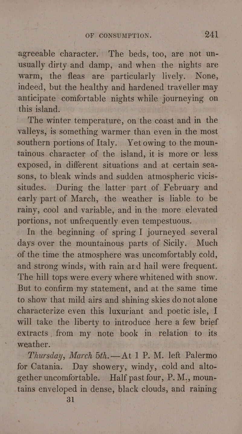 agreeable character. The beds, too, are not un- usually dirty and damp, and when the nights are warm, the fleas are particularly lively. None, indeed, but the healthy and hardened traveller may anticipate comfortable nights while journeying on this island. ‘The winter temperature, on the coast and in the valleys, is something warmer than even in the most southern portions of Italy. Yet owing to the moun- tainous character of the island, it is more or less exposed, in different situations and at certain sea- sons, to bleak winds and sudden atmospheric vicis- situdes. During the latter part of February and early part of March, the weather is liable to be rainy, cool and variable, and in the more elevated portions, not unfrequently even tempestuous. In the beginning of spring I journeyed several days over the mountainous parts of Sicily. Much of the time the atmosphere was uncomfortably cold, and strong winds, with rain ard hail were frequent. The hill tops were every where whitened with snow. But to confirm my statement, and at the same time to show that mild airs and shining skies donot alone characterize even this luxuriant and poetic isle, I will take the liberty to introduce here a few brief extracts from my note book in relation to its weather. Thursday, March 5th.—At 1 P.M. left Palermo for Catania. Day showery, windy, cold and alto- gether uncomfortable. Half past four, P. M., moun- tains enveloped in dense, black clouds, and raining dl