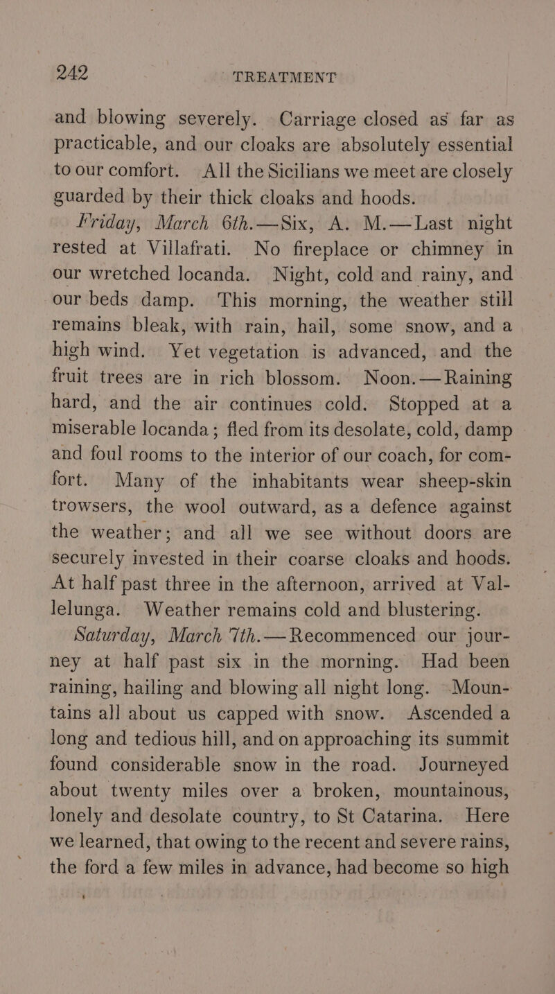 and blowing severely. Carriage closed as far as practicable, and our cloaks are absolutely essential toour comfort. All the Sicilians we meet are closely guarded by their thick cloaks and hoods. Friday, March 6th.—Six, A. M.—Last night rested at Villafrati. No fireplace or chimney in our wretched locanda. Night, cold and rainy, and our beds damp. This morning, the weather still remains bleak, with rain, hail, some snow, and a high wind. Yet vegetation is advanced, and the fruit trees are in rich blossom. Noon.— Raining hard, and the air continues cold. Stopped at a miserable locanda; fled from its desolate, cold, damp and foul rooms to the interior of our coach, for com- fort. Many of the inhabitants wear sheep-skin trowsers, the wool outward, as a defence against the weather; and all we see without doors are securely invested in their coarse cloaks and hoods. At half past three in the afternoon, arrived at Val- lelunga. Weather remains cold and blustering. Saturday, March Tth.—Recommenced our jour- ney at half past six in the mornmg. Had been raining, hailing and blowing all night long. .Moun- tains all about us capped with snow. Ascended a long and tedious hill, and on approaching its summit found considerable snow in the road. Journeyed about twenty miles over a broken, mountainous, lonely and desolate country, to St Catarina. Here we learned, that owing to the recent and severe rains, the ford a few miles in advance, had become so high ’