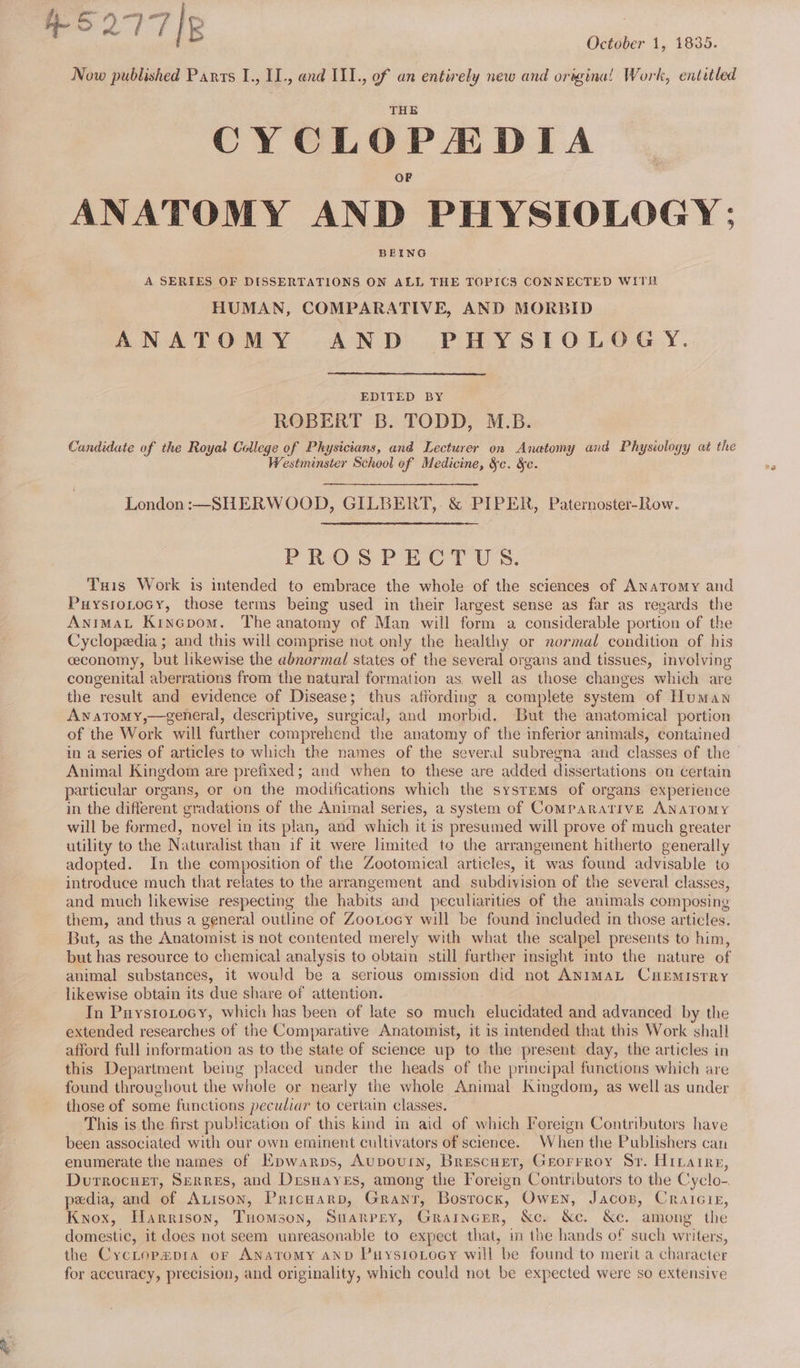 $ 277 5 October 1, 1835. Now published Parts I., II., and III., of an entirely new and origina! Work, entitled CYCLOPEDIA _ ANATOMY AND PHYSIOLOGY: BEING A SERIES OF DISSERTATIONS ON ALL THE TOPICS CONNECTED WITHER HUMAN, COMPARATIVE, AND MORBID ANATOMY AND PHYSIOLOGY. EDITED BY ROBERT B. TODD, M.B. Candidate of the Royal Calege of Physicians, and Lecturer on Anatomy and Physiwlogy at the Westminster School of Medicine, &amp;c. &amp;c. London :-—SHERWOOD, GILBERT, &amp; PIPER, Paternoster-Row. PROSPECTUS. Tuis Work is intended to embrace the whole of the sciences of Anatomy and PuysroLtocy, those terms being used in their largest sense as far as regards the AnimaL Kincpom. The anatomy of Man will form a considerable portion of the Cyclopedia ; and this will comprise not only the healthy or normal condition of his ceconomy, but likewise the abnormal states of the several organs and tissues, involving congenital aberrations from the natural formation as. well as those changes which are the result and evidence of Disease; thus affording a complete system of Human Awatomy,—general, descriptive, surgical, and morbid. But the anatomical portion of the Work will further comprehend the anatomy of the inferior animals, contained in a series of articles te which the names of the several subregna and classes of the Animal Kingdom are prefixed; and when to these are added dissertations on certain particular organs, or on the modifications which the systems of organs experience in the different gradations of the Animal series, a system of Comparative ANATOMY will be formed, novel in its plan, and which it is presumed will prove of much greater utility to the Naturalist than if it were limited to the arrangement hitherto generally adopted. In the composition of the Zootomical articles, it was found advisable to introduce much that relates to the arrangement and subdivision of the several classes, and much likewise respecting the habits and peculiarities of the animals composing them, and thus a general outline of Zootocy will be found included in those articles. But, as the Anatomist is not contented merely with what the scalpel presents to him, but has resource to chemical analysis to obtain still further sight ito the nature of animal substances, it would be a serious omission did not ANIMAL CHEMISTRY likewise obtain its due share of attention. In Puysroxocy, which has been of late so much elucidated and advanced by the extended researches of the Comparative Anatomist, it is intended that this Work shall afford full information as to the state of science up to the present day, the articles in this Department being placed under the heads of the principal functions which are found throughout the whole or nearly the whole Animal Kingdom, as well as under those of some functions peculiar to certain classes. This is the first publication of this kind in aid of which Foreign Contributors have been associated with our own eminent cultivators of science. When the Publishers can enumerate the names of Epwarps, Aupourin, Brescust, Grorrroy Sr. Hibatre, Durrocuet, Serres, and Desnayes, among the Foreign Contributors to the Cyclo-. pedia, and of Auison, Pricnarp, Grant, Bosrock, Owen, Jacos, Crareig, Knox, Harrison, Tuomson, Suarrrey, Graincer, &amp;c. &amp;c. &amp;e. among the domestic, it does not seem unreasonable to expect that, in the hands of such writers, the Cyctop#pra oF ANatomy anb PuystoLtocy will be found to merit a character for accuracy, precision, and originality, which could not be expected were so extensive